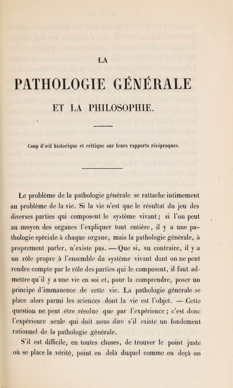 PATHOLOGIE GÉNÉRALE ET LA PHILOSOPHIE. Coup d’œil historique et critique sur leurs rapports réciproques. Le problème de la pathologie générale se rattache intimement au problème de la vie. Si la vie n’est que le résultat du jeu des diverses parties qui composent le système vivant ; si Ton peut au moyen des organes l’expliquer tout entière, il y a une pa¬ thologie spéciale à chaque organe, mais la pathologie générale, à proprement parler, n’existe pas. — Que si, au contraire, il y a un rôle propre à l’ensemble du système vivant dont on ne peut rendre compte par le rôle des parties qui le composent, il faut ad¬ mettre qu’il y a une vie en soi et, pour la comprendre, poser un principe d’immanence de cette vie. La pathologie générale se place alors parmi les sciences dont la vie est l’objet. — Celte question ne peut être résolue que par l’expérience ; c’est donc l’expérience seule qui doit nous dire s’il existe un fondement rationnel de la pathologie générale. S’il est difficile, en toutes choses, de trouver le point juste où se place la vérité, point en delà duquel comme en deçà on