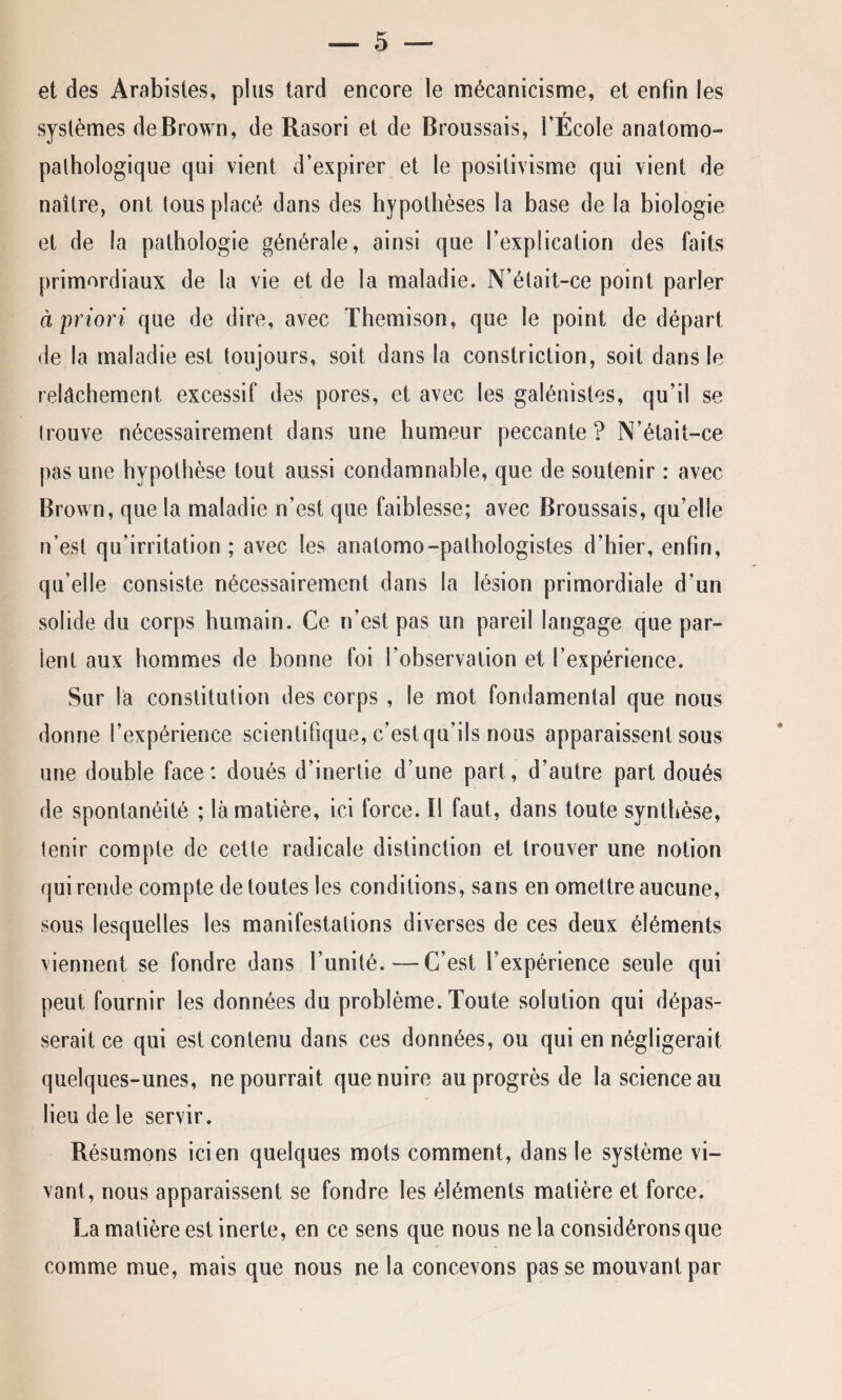 et des Arabistes, plus tard encore le mécanicisme, et enfin les systèmes de Brown, de Rasori et de Broussais, l’École anatomo¬ pathologique qui vient d’expirer et le positivisme qui vient de naître, ont tous placé dans des hypothèses la base de la biologie et de la pathologie générale, ainsi que l’explication des faits primordiaux de la vie et de la maladie. N’était-ce point parler à priori que de dire, avec Themison, que le point de départ de la maladie est toujours, soit dans la constriction, soit dans le relâchement excessif des pores, et avec les galénistes, qu’il se trouve nécessairement dans une humeur peccante? N’était-ce pas une hypothèse tout aussi condamnable, que de soutenir : avec Brown, que la maladie n’est que faiblesse; avec Broussais, qu’elle n’est qu’irritation ; avec les anatomo-pathologistes d’hier, enfin, qu’elle consiste nécessairement dans la lésion primordiale d’un solide du corps humain. Ce n’est pas un pareil langage que par¬ ient aux hommes de bonne foi l'observation et l’expérience. Sur la constitution des corps , le mot fondamental que nous donne l’expérience scientifique, c’est qu'ils nous apparaissent sous une double face: doués d’inertie d’une part, d’autre part doués de spontanéité ; là matière, ici force. Il faut, dans toute synthèse, tenir compte de cette radicale distinction et trouver une notion qui rende compte de toutes les conditions, sans en omettre aucune, sous lesquelles les manifestations diverses de ces deux éléments viennent se fondre dans l’unité. — C’est l’expérience seule qui peut fournir les données du problème. Toute solution qui dépas¬ serait ce qui est contenu dans ces données, ou qui en négligerait quelques-unes, ne pourrait que nuire au progrès de la science au lieu de le servir. Résumons ici en quelques mots comment, dans le système vi¬ vant, nous apparaissent se fondre les éléments matière et force. La matière est inerte, en ce sens que nous ne la considérons que comme mue, mais que nous ne la concevons passe mouvant par