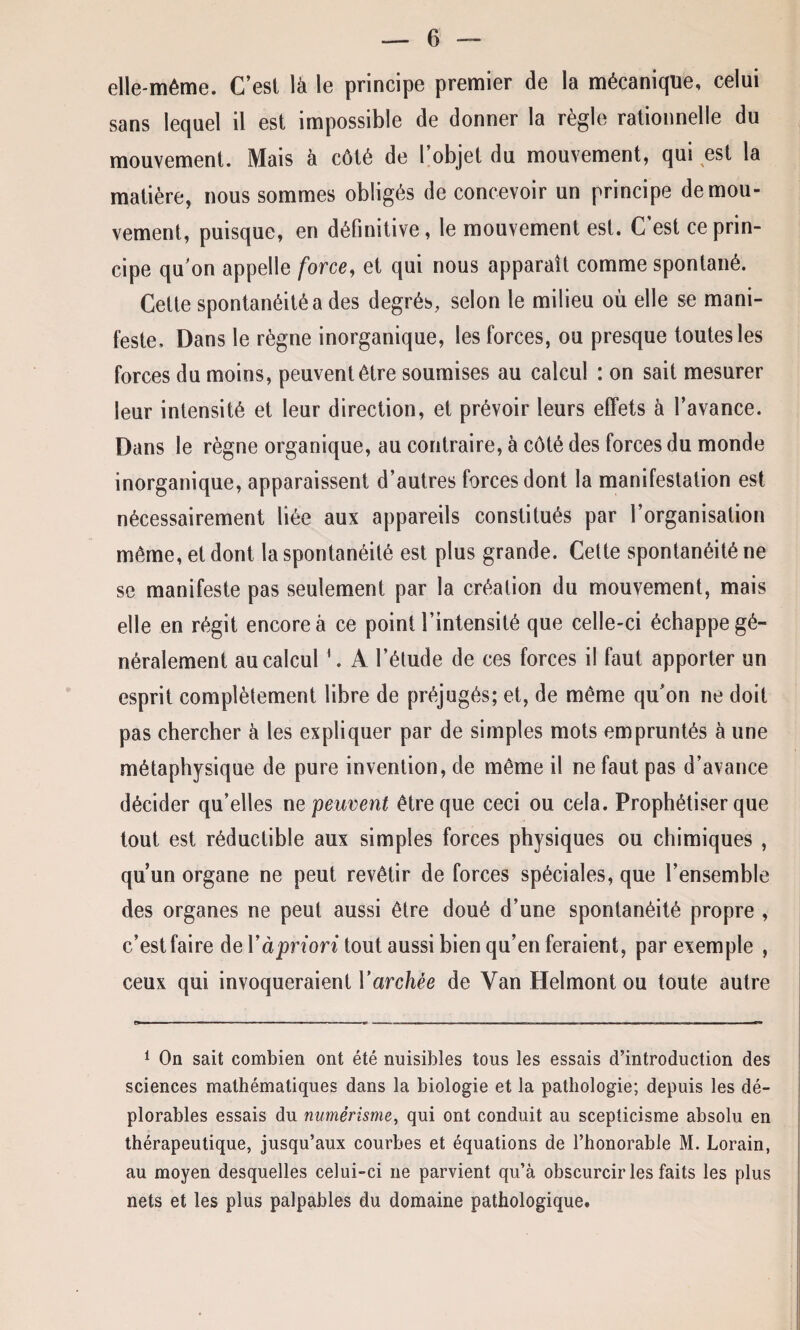 elle-même. C’est là le principe premier de la mécanique, celui sans lequel il est impossible de donner la règle rationnelle du mouvement. Mais à côté de l’objet du mouvement, qui est la matière, nous sommes obligés de concevoir un principe de mou¬ vement, puisque, en définitive, le mouvement est. C’est ce prin¬ cipe qu on appelle force, et qui nous apparaît comme spontané. Cette spontanéité a des degrés, selon le milieu où elle se mani¬ feste, Dans le règne inorganique, les forces, ou presque toutes les forces du moins, peuvent être soumises au calcul : on sait mesurer leur intensité et leur direction, et prévoir leurs effets à l’avance. Dans le règne organique, au contraire, à côté des forces du monde inorganique, apparaissent d’autres forces dont la manifestation est nécessairement liée aux appareils constitués par l’organisation même, et dont la spontanéité est plus grande. Celte spontanéité ne se manifeste pas seulement par la création du mouvement, mais elle en régit encore à ce point l’intensité que celle-ci échappe gé¬ néralement au calcul1. A l’élude de ces forces il faut apporter un esprit complètement libre de préjugés; et, de même qu’on ne doit pas chercher à les expliquer par de simples mots empruntés à une métaphysique de pure invention, de même il ne faut pas d’avance décider qu’elles ne peuvent être que ceci ou cela. Prophétiser que tout est réductible aux simples forces physiques ou chimiques , qu’un organe ne peut revêtir de forces spéciales, que l’ensemble des organes ne peut aussi être doué d’une spontanéité propre , c’est faire de Yàpriori tout aussi bien qu’en feraient, par exemple , ceux qui invoqueraient Y archée de Yan Helmont ou toute autre 1 On sait combien ont été nuisibles tous les essais d’introduction des sciences mathématiques dans la biologie et la pathologie; depuis les dé¬ plorables essais du numêrisme, qui ont conduit au scepticisme absolu en thérapeutique, jusqu’aux courbes et équations de l’honorable M. Lorain, au moyen desquelles celui-ci ne parvient qu’à obscurcir les faits les plus nets et les plus palpables du domaine pathologique.