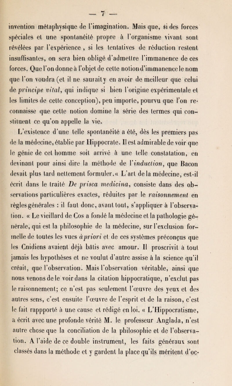 invention métaphysique de l’imagination. Mais que, si des forces spéciales et une spontanéité propre à l’organisme vivant sont révélées par l’expérience , si les tentatives de réduction restent insuffisantes, on sera bien obligé d’admettre l’immanence de ces forces. Que l’on donne à l’objet de cette notion d’immanence le nom que l’on voudra (et il ne saurait y en avoir de meilleur que celui de principe vital, qui indique si bien l’origine expérimentale et les limites de celte conception), peu importe, pourvu que l’on re¬ connaisse que cette notion domine la série des termes qui con¬ stituent ce qu’on appelle la vie. L’existence d’une telle spontanéité a été, dès les premiers pas de la médecine, établie par Hippocrate. Il est admirable de voir que le génie de cet homme soit arrivé à une telle constatation, en devinant pour ainsi dire la méthode de Y induction, que Bacon devait plus tard nettement formuler.« L’art delà médecine, est-il écrit dans le traité De prisca medicina, consiste dans des ob¬ servations particulières exactes, réduites par le raisonnement en règles générales : il faut donc, avant tout, s’appliquera l’observa- lion. « Le vieillard de Cos a fondé la médecine et la pathologie gé¬ nérale, qui est la philosophie de la médecine, sur l’exclusion for¬ melle de toutes les vues àpriori et de ces systèmes préconçus que les Cnidiens avaient déjà bâtis avec amour. Il proscrivit à tout jamais les hypothèses et ne voulut d’autre assise à la science qu’il créait, que l’observation. Mais l’observation véritable, ainsi que nous venons de le voir dans la citation hippocratique, n’exclut pas le raisonnement; ce n’est pas seulement l’œuvre des yeux et des autres sens, c'est ensuite l’œuvre de l’esprit et de la raison, c’est le fait rappporté à une cause et rédigé en loi. « L’Hippocratisme, a écrit avec une profonde vérité M. le professeur Anglada, n’est autre chose que la conciliation de la philosophie et de l’observa¬ tion. A l’aide de ce double instrument, les faits généraux sont classés dans la méthode et y gardent la place qu’ils méritent d’oc-