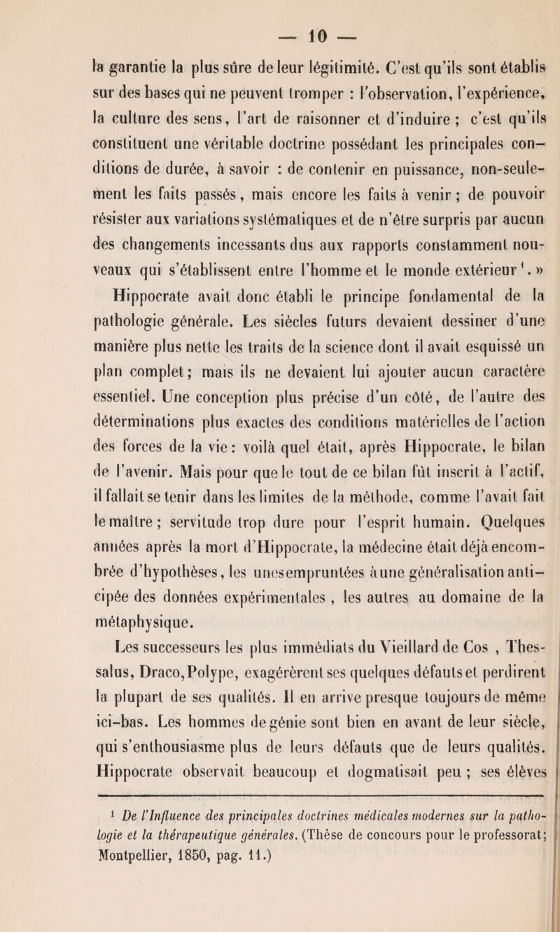 la garantie la plus sûre de leur légitimité. C’est qu’ils sont établis sur des bases qui ne peuvent tromper : l’observation, l’expérience, la culture des sens, l’art de raisonner et d’induire ; c’est qu’ils constituent une véritable doctrine possédant les principales con¬ ditions de durée, à savoir : de contenir en puissance, non-seule¬ ment les faits passés, mais encore les faits à venir; de pouvoir résister aux variations systématiques et de n’étre surpris par aucun des changements incessants dus aux rapports constamment nou¬ veaux qui s’établissent entre l’homme et le monde extérieur'.» Hippocrate avait donc établi le principe fondamental de la pathologie générale. Les siècles futurs devaient dessiner d’une manière plus nette les traits de la science dont il avait esquissé un plan complet; mais ils ne devaient lui ajouter aucun caractère essentiel. Une conception plus précise d’un côté, de l’autre des déterminations plus exactes des conditions matérielles de l’action des forces de la vie: voilà quel était, après Hippocrate, le bilan de l’avenir. Mais pour que le tout de ce bilan fût inscrit à l’actif, il fallait se tenir dans les limites de la méthode, comme l’avait fait le maître; servitude trop dure pour l’esprit humain. Quelques années après la mort d’Hippocrate, la médecine était déjà encom¬ brée d’hypothèses, les unesempruntées àune généralisation anti¬ cipée des données expérimentales, les autres au domaine de la métaphysique. Les successeurs les plus immédiats du Vieillard de Cos , Thes- salus, Draco, Polype, exagérèrent ses quelques défauts et perdirent la plupart de ses qualités. Il en arrive presque toujours de même ici-bas. Les hommes de génie sont bien en avant de leur siècle, qui s’enthousiasme plus de leurs défauts que de leurs qualités. Hippocrate observait beaucoup et dogmatisait peu ; ses élèves 1 De l’Influence des principales doctrines médicales modernes sur la patho¬ logie et la thérapeutique générales. (Thèse de concours pour le professorat; Montpellier, 1850, pag. 11.)