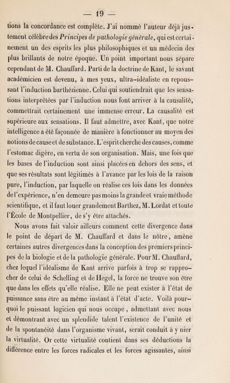 lions la concordance est complète. J’ai nommé l’auteur déjà jus¬ tement célèbre des Principes de pathologie générale, qui est certai - nement un des esprits les plus philosophiques et un médecin des plus brillants de notre époque. Un point important nous sépare cependant de M. Chauffard. Parti de la doctrine de Kant, le savant académicien est devenu, à mes yeux, ultra-idéaliste en repous¬ sant l’induction barthézienne. Celui qui soutiendrait que les sensa¬ tions interprétées par l’induction nous font arriver à la causalité, commettrait certainement une immense erreur. La causalité est supérieure aux sensations. Il faut admettre, avec Kant, que notre intelligence a été façonnée de manière à fonctionner au moyen des notions de causeet de substance. L’esprit cherche des causes, comme l’estomac digère, en vertu de son organisation. Mais, une fois que les bases de l’induction sont ainsi placées en dehors des sens, et que ses résultats sont légitimés à l’avance par les lois de la raison pure, l’induction, par laquelle on réalise ces lois dans les données de l’expérience, n’en demeure pas moins la grandeet vraie méthode scientifique, et il faut louer grandement Barthez, M.Lordat et toute l’École de Montpellier, de s’y être attachés. Nous avons fait valoir ailleurs comment cette divergence dans le point de départ de M. Chauffard et dans le nôtre, amène certaines autres divergences dans la conception des premiers princi¬ pes delà biologie et de la pathologie générale. PourM. Chauffard, chez lequel l’idéalisme de Kant arrive parfois à trop se rappro¬ cher de celui de Schelling et de Hegel, la force ne trouve son être que dans les effets qu’elle réalise. Elle ne peut exister à l’état de puissance sans être au même instant à l’état d’acte. Voilà pour¬ quoi le puissant logicien qui nous occupe, admettant avec nous et démontrant avec un splendide talent l’existence de l’unité et de la spontanéité dans l’organisme vivant, serait conduit à y nier la virtualité. Or cette virtualité contient dans ses déductions la différence entre les forces radicales et les forces agissantes, ainsi