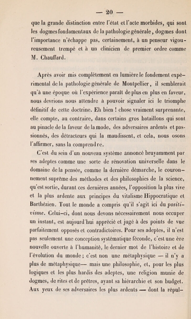 que la grande distinction entre l’état et l’acte morbides, qui sont les dogmes fondamentaux de la pathologie générale, dogmes dont l’importance n’échappe pas, certainement, à un penseur vigou¬ reusement trempé et à un clinicien de premier ordre comme M. Chauffard. Après avoir mis complètement en lumière le fondement expé¬ rimental de la pathologie générale de Montpellier, il semblerait qu’à une époque où l’expérience paraît de plus en plus en faveur, nous devrions nous attendre à pouvoir signaler ici le triomphe définitif de cette doctrine. Eh bien ! chose vraiment surprenante, elle compte, au contraire, dans certains gros bataillons qui sont au pinacle de la faveur de la mode, des adversaires ardents et pas* sionnés, des détracteurs qui la maudissent, et cela, nous osons l’affirmer, sans la comprendre. C’est du sein d’un nouveau système annoncé bruyamment par ses adeptes comme une sorte de rénovation universelle dans le domaine de la pensée, comme la dernière démarche, le couron¬ nement suprême des méthodes et des philosophies de la science, qu’est sortie, durant ces dernières années, l’opposition la plus vive et la plus ardente aux principes du vitalisme Hippocratique et Barthézien. Tout le monde a compris qu’il s’agit ici du positi¬ visme. Celui-ci, dont nous devons nécessairement nous occuper un instant, est aujourd'hui apprécié et jugé à des points de vue parfaitement opposés et contradictoires. Pour ses adeptes, il n’est pas seulement une conception systématique féconde, c’est une ère nouvelle ouverte à l’humanité, le dernier mot de l’histoire et de l’évolution du monde ; c’est non une métaphysique — il n’y a plus de métaphysique— mais une philosophie, et, pour les plus logiques et les plus hardis des adeptes, une religion munie de dogmes, de rites et de prêtres, ayant sa hiérarchie et son budget. Aux yeux de ses adversaires les plus ardents — dont la répul-