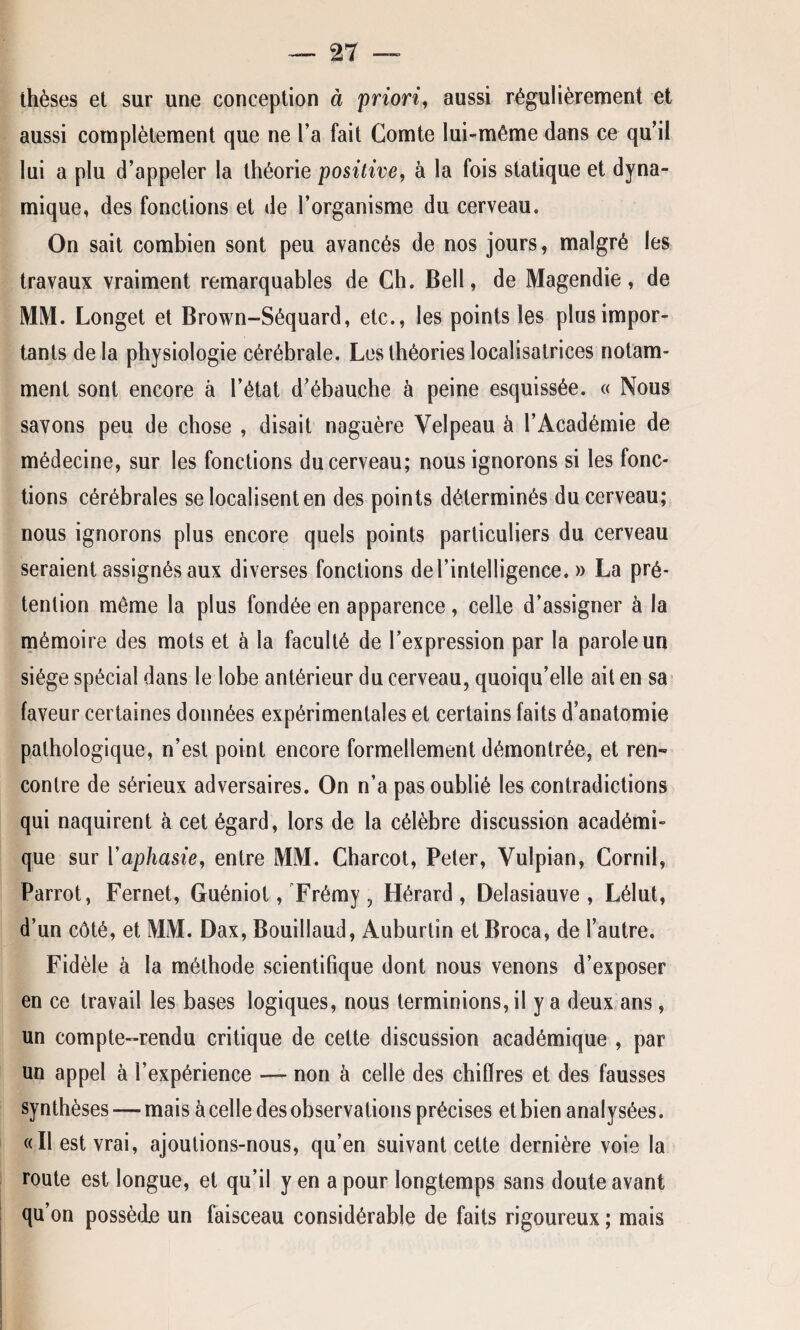 thèses et sur une conception à priori, aussi régulièrement et aussi complètement que ne l’a fait Comte lui-même dans ce qu’il lui a plu d’appeler la théorie positive, à la fois statique et dyna¬ mique, des fonctions et de l’organisme du cerveau. On sait combien sont peu avancés de nos jours, malgré les travaux vraiment remarquables de Ch. Bell, de Magendie, de MM. Longet et Brown-Séquard, etc., les points les plus impor¬ tants delà physiologie cérébrale. Les théories localisatrices notam¬ ment sont encore à l’état d’ébauche à peine esquissée. « Nous savons peu de chose , disait naguère Velpeau à l’Académie de médecine, sur les fonctions du cerveau; nous ignorons si les fonc¬ tions cérébrales se localisent en des points déterminés du cerveau; nous ignorons plus encore quels points particuliers du cerveau seraient assignés aux diverses fonctions de l’intelligence. » La pré¬ tention même la plus fondée en apparence, celle d’assigner à la mémoire des mots et à la faculté de l’expression par la parole un siège spécial dans le lobe antérieur du cerveau, quoiqu’elle ait en sa faveur certaines données expérimentales et certains faits d’anatomie pathologique, n’est point encore formellement démontrée, et ren¬ contre de sérieux adversaires. On n’a pas oublié les contradictions qui naquirent à cet égard, lors de la célèbre discussion académi¬ que sur Yaphasie, entre MM. Charcot, Peter, Vulpian, Cornil, Parrot, Fernet, Guéniot, Frémy, Hérard, Delasiauve , Lélut, d’un côté, et MM. Dax, Bouillaud, Auburtin et Broca, de l’autre. Fidèle à la méthode scientifique dont nous venons d’exposer en ce travail les bases logiques, nous terminions, il y a deux ans, un compte-rendu critique de cette discussion académique , par un appel à l’expérience — non à celle des chiffres et des fausses synthèses —mais à celle des observations précises et bien analysées. «Il est vrai, ajoutions-nous, qu’en suivant cette dernière voie la route est longue, et qu’il y en a pour longtemps sans doute avant qu’on possède un faisceau considérable de faits rigoureux ; mais