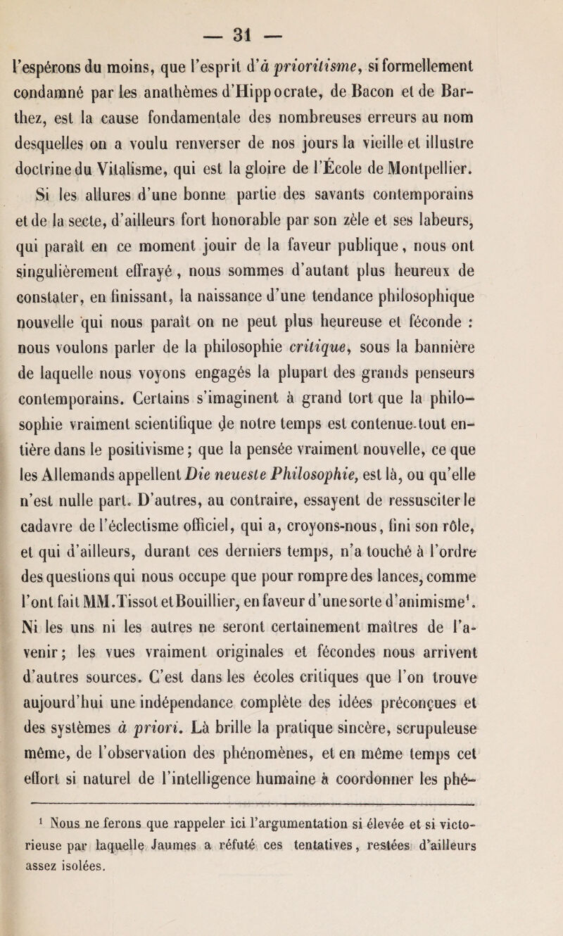 l’espérons du moins, que l’esprit d’à prioritisme, si formellement condamné par les anathèmes d’Hippocrate, de Bacon et de Bar¬ thez, est la cause fondamentale des nombreuses erreurs au nom desquelles on a voulu renverser de nos jours la vieille et illustre doctrine du Vitalisme, qui est la gloire de l’École de Montpellier. Si les allures d’une bonne partie des savants contemporains et de la secte, d’ailleurs fort honorable par son zèle et ses labeurs, qui paraît en ce moment jouir de la faveur publique, nous ont singulièrement effrayé, nous sommes d’autant plus heureux de constater, en finissant, la naissance d’une tendance philosophique nouvelle qui nous paraît on ne peut plus heureuse et féconde : nous voulons parler de la philosophie critique, sous la bannière de laquelle nous voyons engagés la plupart des grands penseurs contemporains. Certains s’imaginent à grand tort que la philo¬ sophie vraiment scientifique de notre temps est contenue-tout en¬ tière dans le positivisme ; que la pensée vraiment nouvelle, ce que les Allemands appellent Die neueste Philosophie, est là, ou qu’elle n’est nulle part. D’autres, au contraire, essayent de ressusciter le cadavre de l’éclectisme officiel, qui a, croyons-nous, fini son rôle, et qui d’ailleurs, durant ces derniers temps, n’a touché à l’ordre des questions qui nous occupe que pour rompre des lances, comme l’ont fait MM.Tissot etBouillier, en faveur d’une sorte d’animisme1. Ni les uns ni les autres ne seront certainement maîtres de l’a¬ venir; les vues vraiment originales et fécondes nous arrivent d’autres sources. C’est dans les écoles critiques que l’on trouve aujourd’hui une indépendance complète des idées préconçues et des systèmes à priori. Là brille la pratique sincère, scrupuleuse môme, de l’observation des phénomènes, et en même temps cet effort si naturel de l’intelligence humaine à coordonner les phé- 1 Nous ne ferons que rappeler ici l’argumentation si élevée et si victo¬ rieuse par laquelle Jaumes a réfuté ces tentatives, restées d’ailleurs assez isolées.