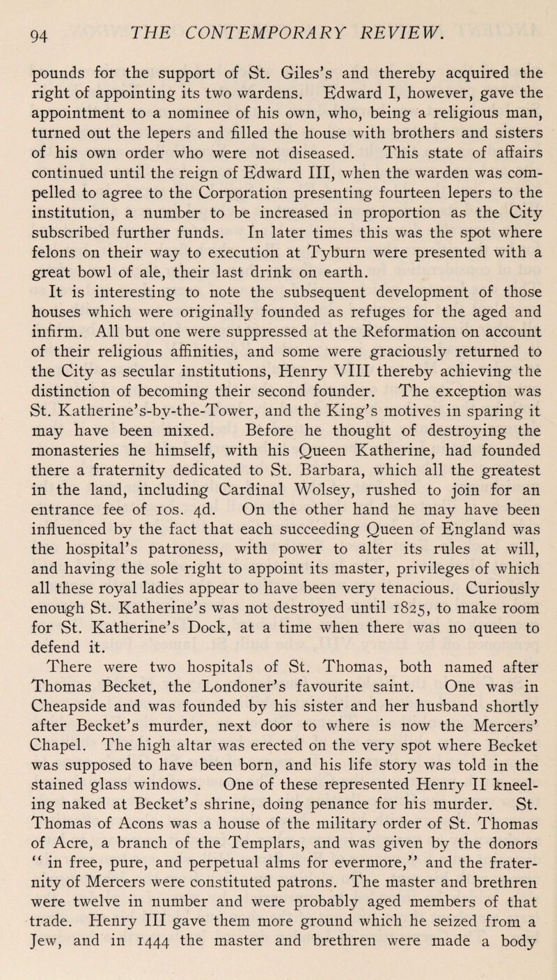 pounds for the support of St. Giles’s and thereby acquired the right of appointing its two wardens. Edward I, however, gave the appointment to a nominee of his own, who, being a religious man, turned out the lepers and filled the house with brothers and sisters of his own order who were not diseased. This state of afîairs continued until the reign of Edward III, when the warden was com- pelled to agréé to the Corporation presenting fourteen lepers to the institution, a number to be increased in proportion as the City subscribed further funds. In later times this was the spot where félons on their way to execution at Tyburn were presented with a great bowl of ale, their last drink on earth. It is interesting to note the subséquent development of those houses which were originally founded as refuges for the aged and infirm. Ail but one were suppressed at the Reformation on account of their religious afhnities, and some were graciously returned to the City as secular institutions, Henry VIII thereby achieving the distinction of becoming their second founder. The exception was St. Katherine*s-bv-the-Tower, and the King’s motives in sparing it may hâve been mixed. Before he thought of destroying the monasteries he himself, with his Queen Katherine, had founded there a fraternity dedicated to St. Barbara, which ail the greatest in the land, including Cardinal Wolsey, rushed to join for an entrance fee of ios. 4d. On the other hand he may hâve been influenced by the fact that each succeeding Queen of England was the hospital*s patroness, with power to alter its rules at will, and having the sole right to appoint its master, privilèges of which ail these royal ladies appear to hâve been very tenacious. Curiously enough St. Katherine’s was not destroyed until 1825, 1° make room for St. Katherine’s Dock, at a time when there was no queen to defend it. There were two hospital s of St. Thomas, both named after Thomas Becket, the Eondoner’s favourite saint. One was in Cheapside and was founded by his sister and her husband shortly after Becket’s murder, next door to where is now the Mercers’ Chapel. The high altar was erected on the very spot where Becket was supposed to hâve been born, and his life story was told in the stained glass Windows. One of these represented Henry II kneel- ing naked at Becket’s shrine, doing penance for his murder. St. Thomas of Acons was a house of the military order of St. Thomas of Acre, a branch of the Templars, and was given by the donors “ in free, pure, and perpétuai alms for evermore,” and the frater¬ nity of Mercers were constituted patrons. The master and brethren were twelve in number and were probably aged members of that trade. Henry III gave them more ground which he seized from a Jew, and in 1444 the master and brethren were made a body