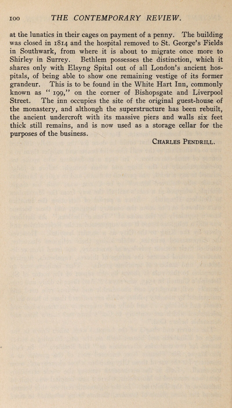 at the lunatics in their cages on payment of a penny. The building was closed in 1814 and the hospital removed to St. George’s Fields in Southwark, from where it is about to migrate once more to Shirley in Surrey. Bethlem possesses the distinction, which it shares only with Elsyng Spital out of ail London’s ancient hos- pitals, of being able to show one remaining vestige of its former grandeur. This is to be found in the White Hart Inn, commonly known as “ 199/’ on the corner of Bishopsgate and Liverpool Street. The inn occupies the site of the original guest-house of the monastery, and although the superstructure has been rebuilt, the ancient nndercroft with its massive piers and walls six feet thick still remains, and is now nsed as a storage cellar for the purposes of the business. Charles Pendrill.