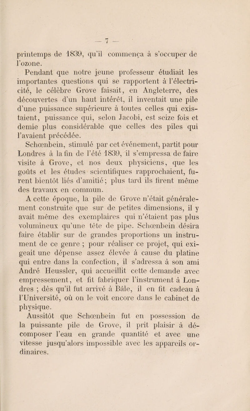 / — printemps de 1839, qu’il commença à s’occuper de l’ozone. Pendant que notre jeune professeur étudiait les importantes questions qui se rapportent à l’électri¬ cité, le célèbre Grove faisait, en Angleterre, des découvertes d’un haut intérêt, il inventait une pile d’une puissance supérieure à toutes celles qui exis¬ taient, puissance qui, selon Jacobi, est seize fois et demie plus considérable que celles des piles qui l’avaient précédée. Schœnbein, stimulé par cet événement, partit pour Londres à la fin de l’été 1839, il s’empressa de faire visite à Grove, et nos deux physiciens, que les goûts et les études scientifiques rapprochaient, fu¬ rent bientôt liés d’amitié ; plus tard ils tirent même des travaux en commun. A cette époque, la pile de Grove n’était générale¬ ment construite que sur de petites dimensions, il y avait même des exemplaires qui n’étaient pas plus volumineux qu’une tête de pipe. Schœnbein désira faire établir sur de grandes proportions un instru¬ ment de ce genre ; pour réaliser ce projet, qui exi¬ geait une dépense assez élevée à cause du platine qui entre dans la confection, il s’adressa à son ami André Heussler, qui accueillit cette demande avec empressement, et fit fabriquer l’instrument à Lon¬ dres ; dès qu’il fut arrivé à Bâle, il en fit cadeau à l’Université, où on le voit encore dans le cabinet de physique. Aussitôt que Schœnbein fut en possession de la puissante pile de Grove, il prit plaisir à dé¬ composer l’eau en grande quantité et avec une vitesse jusqu’alors impossible avec les appareils or¬ dinaires.