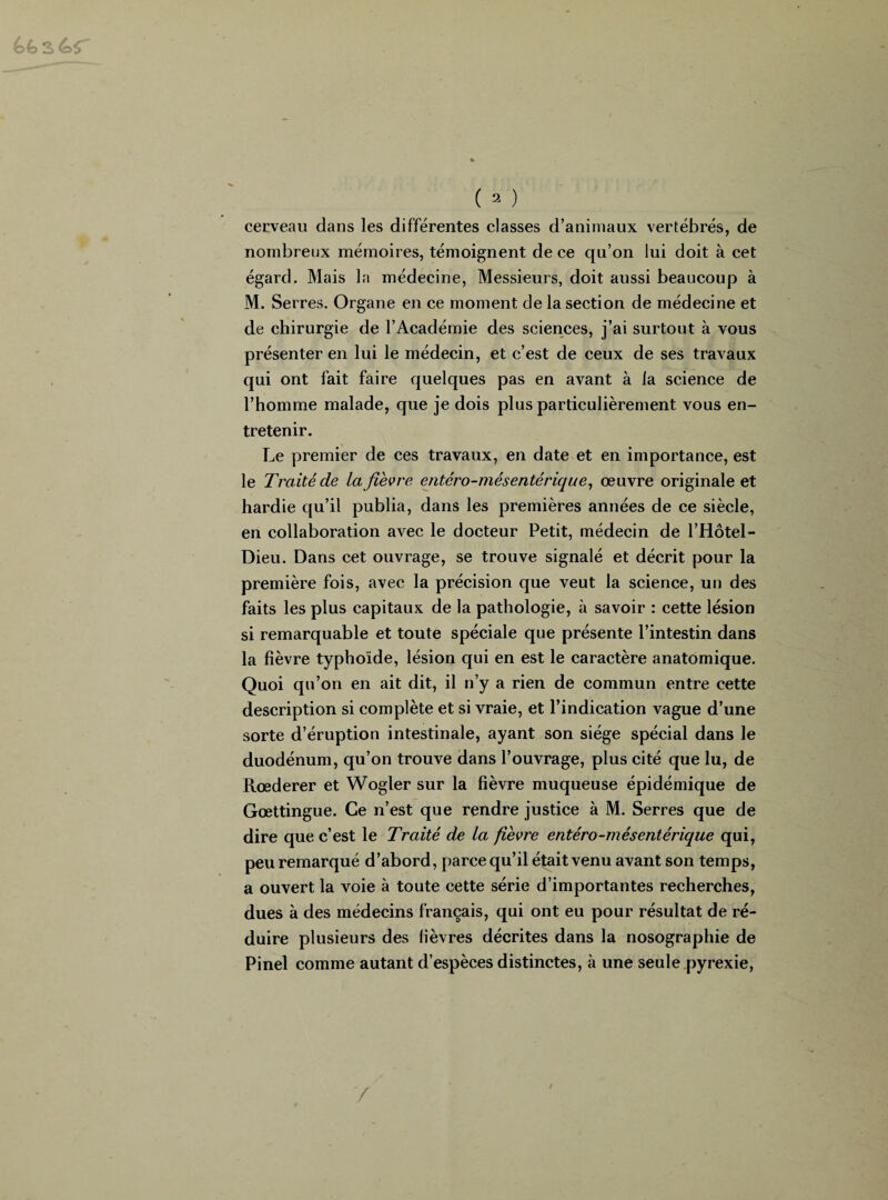 O *2 £. ( 2 ) cerveau dans les différentes classes d’animaux vertébrés, de nombreux mémoires, témoignent de ce qu’on lui doit à cet égard. Mais la médecine, Messieurs, doit aussi beaucoup à M. Serres. Organe en ce moment de la section de médecine et de chirurgie de l’Académie des sciences, j’ai surtout à vous présenter en lui le médecin, et c’est de ceux de ses travaux qui ont fait faire quelques pas en avant à la science de l’homme malade, que je dois plus particulièrement vous en¬ tretenir. Le premier de ces travaux, en date et en importance, est le Traité de la fièvre entéro-mésentérique, œuvre originale et hardie qu’il publia, dans les premières années de ce siècle, en collaboration avec le docteur Petit, médecin de l’Hôtel- Dieu. Dans cet ouvrage, se trouve signalé et décrit pour la première fois, avec la précision que veut la science, un des faits les plus capitaux de la pathologie, à savoir : cette lésion si remarquable et toute spéciale que présente l’intestin dans la fièvre typhoïde, lésion qui en est le caractère anatomique. Quoi qu’on en ait dit, il n’y a rien de commun entre cette description si complète et si vraie, et l’indication vague d’une sorte d’éruption intestinale, ayant son siège spécial dans le duodénum, qu’on trouve dans l’ouvrage, plus cité que lu, de Rœderer et Wogler sur la fièvre muqueuse épidémique de Gœttingue. Ce n’est que rendre justice à M. Serres que de dire que c’est le Traité de la fièvre entéro-mésentérique qui, peu remarqué d’abord, parce qu’il était venu avant son temps, a ouvert la voie à toute cette série d’importantes recherches, dues à des médecins français, qui ont eu pour résultat de ré¬ duire plusieurs des fièvres décrites dans la nosographie de Pinel comme autant d’espèces distinctes, à une seule pyrexie, y /