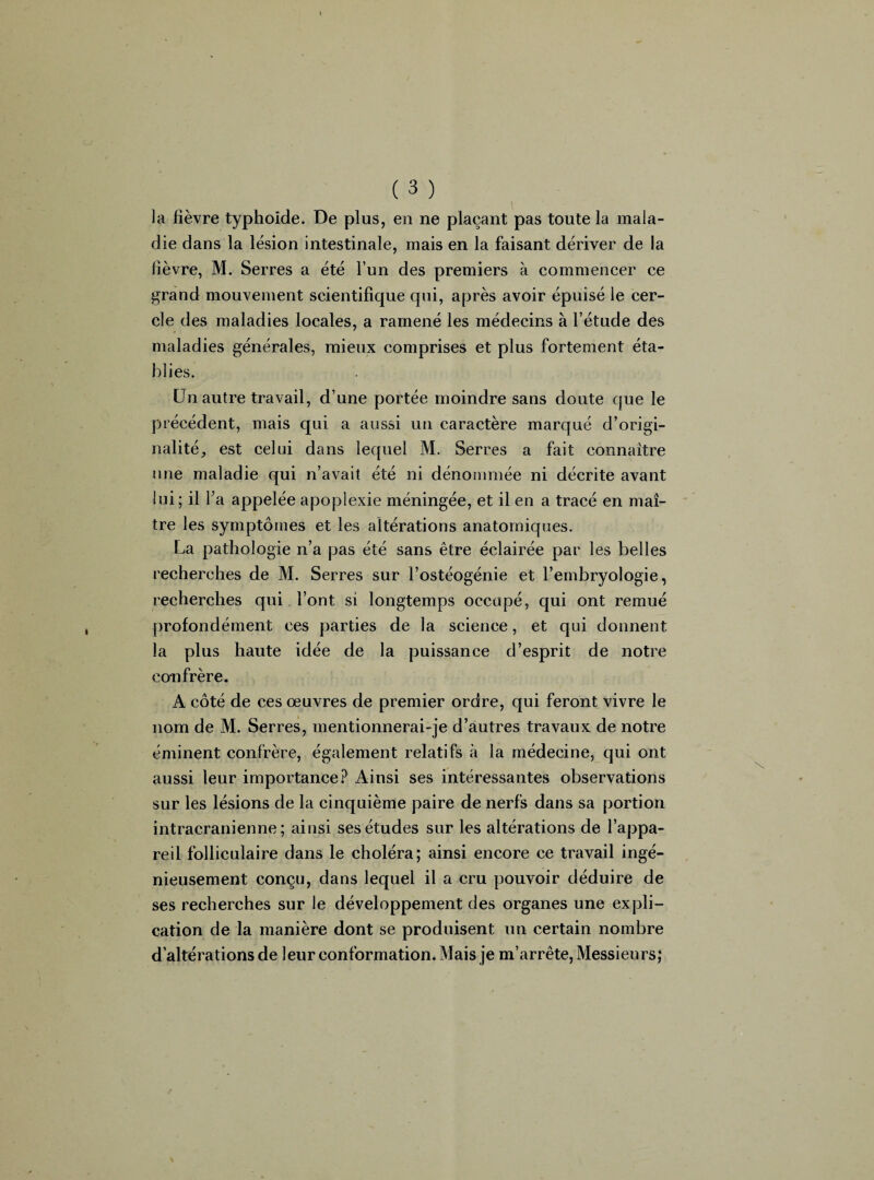 la fièvre typhoïde. De plus, en ne plaçant pas toute la mala¬ die dans la lésion intestinale, mais en la faisant dériver de la fièvre, M. Serres a été l’un des premiers à commencer ce grand mouvement scientifique qui, après avoir épuisé le cer¬ cle des maladies locales, a ramené les médecins à l’étude des maladies générales, mieux comprises et plus fortement éta¬ blies. Un autre travail, d’une portée moindre sans doute que le précédent, mais qui a aussi un caractère marqué d’origi¬ nalité, est celui dans lequel M. Serres a fait connaître une maladie qui n’avait été ni dénommée ni décrite avant lui; il l’a appelée apoplexie méningée, et il en a tracé en maî¬ tre les symptômes et les altérations anatomiques. La pathologie n’a pas été sans être éclairée par les belles recherches de M. Serres sur l’ostéogénie et l’embryologie, recherches qui l’ont si longtemps occupé, qui ont remué profondément ces parties de la science, et qui donnent la plus haute idée de la puissance d’esprit de notre confrère. A côté de ces œuvres de premier ordre, qui feront vivre le nom de M. Serres, mentionnerai-je d’autres travaux de notre éminent confrère, également relatifs à la médecine, qui ont aussi leur importance? Ainsi ses intéressantes observations sur les lésions de la cinquième paire de nerfs dans sa portion intracrânienne; ainsi ses études sur les altérations de l’appa¬ reil folliculaire dans le choléra; ainsi encore ce travail ingé¬ nieusement conçu, dans lequel il a cru pouvoir déduire de ses recherches sur le développement des organes une ex Pli- cation de la manière dont se produisent un certain nombre d’altérations de leur conformation. Mais je m’arrête, Messieurs;