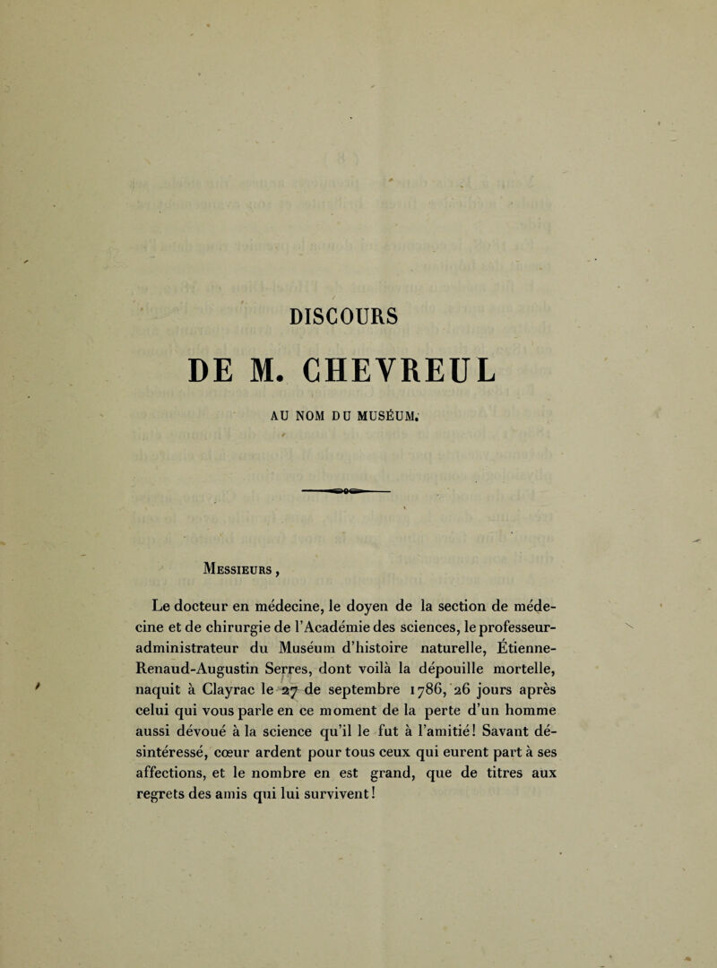 DISCOURS DE M. CHEVREUL AU NOM DU MUSÉUM. Messieurs , Le docteur en médecine, le doyen de la section de méde¬ cine et de chirurgie de l’Académie des sciences, le professeur- administrateur du Muséum d’histoire naturelle, Étienne- Renaud-Augustin Serres, dont voilà la dépouille mortelle, naquit à Clayrac le 27 de septembre 1786, 26 jours après celui qui vous parle en ce moment de la perte d’un homme aussi dévoué à la science qu’il le fut à l’amitié! Savant dé¬ sintéressé, cœur ardent pour tous ceux qui eurent part à ses affections, et le nombre en est grand, que de titres aux regrets des amis qui lui survivent !