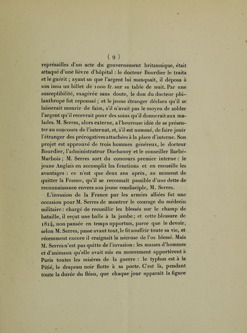 représailles d’un acte du gouvernement britannique, était attaqué d’une fièvre d’hôpital : le docteur Bourdier le traita et le guérit ; ayant su que l’argent lui manquait, il déposa à son insu un billet de 1000 fr. sur sa table de nuit. Par une susceptibilité, exagérée sans doute, le don du docteur phi¬ lanthrope fut repoussé; et le jeune étranger déclara qu’il se laisserait mourir de faim, s’il n’avait pas le moyen de solder l’argent qu’il recevrait pour des soins qu’il donnerait aux ma¬ lades. M. Serres, alors externe, a l’heureuse idée de se présen¬ ter au concours de l’internat, et, s’il est nommé, de faire jouir l’étranger des prérogatives attachées à la place d’interne. Son projet est approuvé de trois hommes généreux, le docteur Bourdier, l’administrateur Duchanoy et le conseiller Barbé- Marbois ; M. Serres sort du concours premier interne : le jeune Anglais en accomplit les fonctions et en recueille les avantages : ce n’est que deux ans après, au moment de quitter la France, qu’il se reconnaît passible d’une dette de reconnaissance envers son jeune condisciple, M. Serres. L’invasion de la France par les armées alliées fut une occasion pourM. Serres de montrer le courage du médecin militaire : chargé de recueillir les blessés sur le champ de bataille, il reçut une balle à la jambe ; et cette blessure de 1814, non pansée en temps opportun, parce que le devoir, selon M. Serres, passe avant tout, le fit souffrir toute sa vie, et récemment encore il craignait la nécrose de l’os blessé. Mais M. Serres n’est pas quitte de l’invasion : les masses d’hommes et d’animaux quelle avait mis en mouvement apportèrent à Paris toutes les misères de la guerre : le typhus est à la Pitié, le drapeau noir flotte à sa porte. C’est là, pendant toute la durée du fléau, que chaque jour apparaît la figure