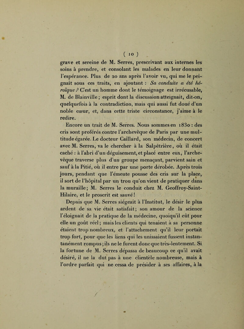 grave et sereine de M. Serres, prescrivant aux internes les soins à prendre, et consolant les malades en leur donnant Tespérance. Plus de 20 ans après l’avoir vu, qui me le pei¬ gnait sous ces traits, en ajoutant : Sa conduite a été hé¬ roïque ? C’est un homme dont le témoignage est irrécusable, M. de Blainville ; esprit dont la discussion atteignait, dit-on, quelquefois à la contradiction, mais qui aussi fut doué d’un noble cœur, et, dans cette triste circonstance, j’aime à le redire. Encore un trait de M. Serres. Nous sommes en i83o : des cris sont proférés contre l’archevêque de Paris par une mul¬ titude égarée. Le docteur Caillard, son médecin, de concert avec M. Serres, va le chercher à la Salpêtrière, où il était caché : à l’abri d’un déguisement, et placé entre eux, l’arche¬ vêque traverse plus d’un groupe menaçant, parvient sain et sauf à la Pitié, où il entre par une porte dérobée. Après trois jours, pendant que l’émeute pousse des cris sur la place, il sort de l’hôpital par un trou qu’on vient de pratiquer dans la muraille; M. Serres le conduit chez M. Geoffroy-Saint- Hilaire, et le proscrit est sauvé ! Depuis que M. Serres siégeait à l’Institut, le désir le plus ardent de sa vie était satisfait; son amour de la science l’éloignait de la pratique de la médecine, quoiqu’il eût pour elle un goût réel ; mais les clients qui tenaient à sa personne étaient trop nombreux, et l’attachement qu’il leur portait trop fort, pour que les liens qui les unissaient fussent instan¬ tanément rompus ; ils ne le furent donc que très-lentement. Si la fortune de M. Serres dépassa de beaucoup ce qu’il avait désiré, il ne la dut pas à une clientèle nombreuse, mais à l’ordre parfait qui ne cessa de présider à ses affaires, à la