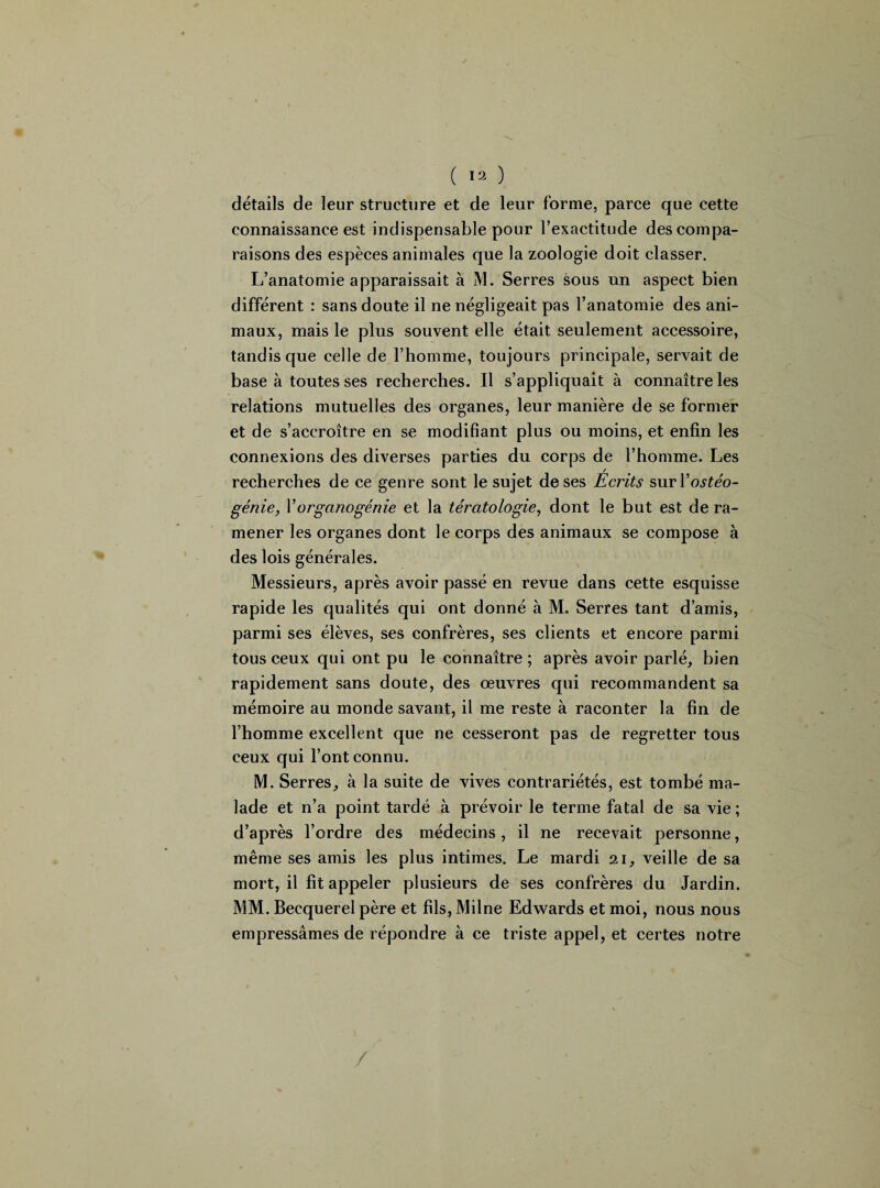 détails de leur structure et de leur forme, parce que cette connaissance est indispensable pour l’exactitude des compa¬ raisons des espèces animales que la zoologie doit classer. I/anatomie apparaissait à M. Serres sous un aspect bien différent : sans doute il ne négligeait pas l’anatomie des ani¬ maux, mais le plus souvent elle était seulement accessoire, tandis que celle de l’homme, toujours principale, servait de base à toutes ses recherches. Il s’appliquait à connaître les relations mutuelles des organes, leur manière de se former et de s’accroître en se modifiant plus ou moins, et enfin les connexions des diverses parties du corps de l’homme. Les recherches de ce genre sont le sujet de ses Écrits suvY ostéo- génie, Y organogénie et la tératologie, dont le but est de ra¬ mener les organes dont le corps des animaux se compose à des lois générales. Messieurs, après avoir passé en revue dans cette esquisse rapide les qualités qui ont donné à M. Serres tant d’amis, parmi ses élèves, ses confrères, ses clients et encore parmi tous ceux qui ont pu le connaître ; après avoir parlé, bien rapidement sans doute, des œuvres qui recommandent sa mémoire au monde savant, il me reste à raconter la fin de l’homme excellent que ne cesseront pas de regretter tous ceux qui l’ont connu. M. Serres, à la suite de vives contrariétés, est tombé ma¬ lade et n’a point tardé à prévoir le terme fatal de sa vie ; d’après l’ordre des médecins, il ne recevait personne, même ses amis les plus intimes. Le mardi 21, veille de sa mort, il fit appeler plusieurs de ses confrères du Jardin. MM. Becquerel père et fils, Milne Edwards et moi, nous nous empressâmes de répondre à ce triste appel, et certes notre /