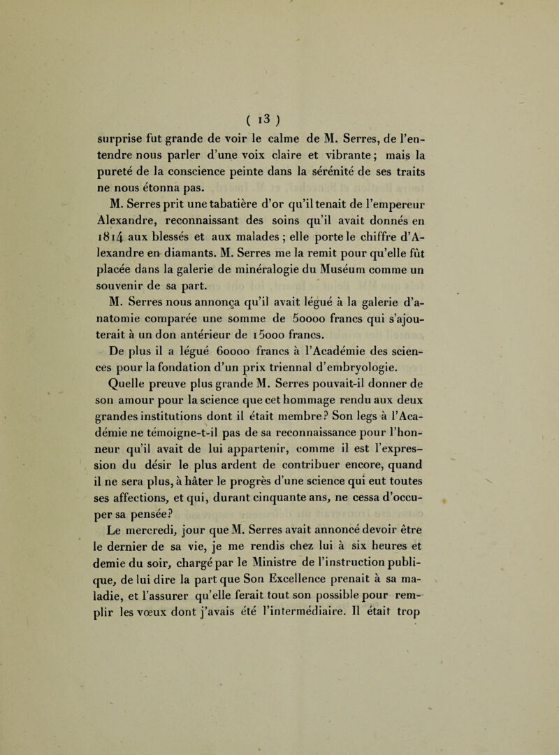 ( >3 ) surprise fut grande de voir le calme de M. Serres, de l’en¬ tendre nous parler d’une voix claire et vibrante ; mais la pureté de la conscience peinte dans la sérénité de ses traits ne nous étonna pas. M. Serres prit une tabatière d’or qu’il tenait de l’empereur Alexandre, reconnaissant des soins qu’il avait donnés en i8i4 aux blessés et aux malades ; elle porte le chiffre d’A¬ lexandre en diamants. M. Serres me la remit pour qu’elle fût placée dans la galerie de minéralogie du Muséum comme un souvenir de sa part. M. Serres nous annonça qu’il avait légué à la galerie d’a¬ natomie comparée une somme de 5oooo francs qui s’ajou¬ terait à un don antérieur de i5ooo francs. De plus il a légué 60000 francs à l’Académie des scien¬ ces pour la fondation d’un prix triennal d’embryologie. Quelle preuve plus grande M. Serres pouvait-il donner de son amour pour la science que cet hommage rendu aux deux grandes institutions dont il était membre? Son legs à l’Aca¬ démie ne témoigne-t-il pas de sa reconnaissance pour l’hon¬ neur qu’il avait de lui appartenir, comme il est l’expres¬ sion du désir le plus ardent de contribuer encore, quand il ne sera plus, à hâter le progrès d’une science qui eut toutes ses affections, et qui, durant cinquante ans, ne cessa d’occu¬ per sa pensée? Le mercredi, jour que M. Serres avait annoncé devoir être le dernier de sa vie, je me rendis chez lui à six heures et demie du soir, chargé par le Ministre de l’instruction publi¬ que, de lui dire la part que Son Excellence prenait à sa ma¬ ladie, et l’assurer qu’elle ferait tout son possible pour rem¬ plir les vœux dont j’avais été l’intermédiaire. Il était trop