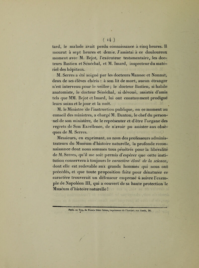 ( -4 ) tard, le malade avait perdu connaissance à cinq heures. Il mourut à sept heures et demie. J’assistai à ce douloureux moment avec M. Bejot, l’exécuteur testamentaire, les doc¬ teurs Bastien et Sénéchal, et M. Imard, inspecteur du maté¬ riel des hôpitaux. M. Serres a été soigné par les docteurs Mannec et Nonnat, deux de ses élèves chéris : à son lit de mort, aucun étranger n’est intervenu pour le veiller ; le docteur Bastien, si habile anatomiste, le docteur Sénéchal, si dévoué, assistés d’amis tels que MM. Bejot et Imard, lui ont constamment prodigué leurs soins et le jour et la nuit. M. le Ministre de l’instruction publique, en ce moment au conseil des ministres, a chargé M. Danton, le chef du person¬ nel de son ministère, de le représenter et d’être l’organe des regrets de Son Excellence, de n’avoir pu assister aux obsè¬ ques de M. Serres. Messieurs, en exprimant, au nom des professeurs adminis¬ trateurs du Muséum d’histoire naturelle, la profonde recon¬ naissance dont nous sommes tous pénétrés pour la libéralité de M.Serres, qu’il me soit permis d’espérer que cette insti¬ tution conservera à toujours le caractère élevé de la science, dont elle est redevable aux grands hommes qui nous ont précédés, et que toute proposition faite pour dénaturer ce caractère trouverait un défenseur empressé 'à suivre l’exem¬ ple de Napoléon III, qui a couvert de sa haute protection le Muséum d’histoire naturelle ! Paris. — Typ, de Firmin Didot frères, imprimeurs de l’Institnt, rue Jacob, 56.