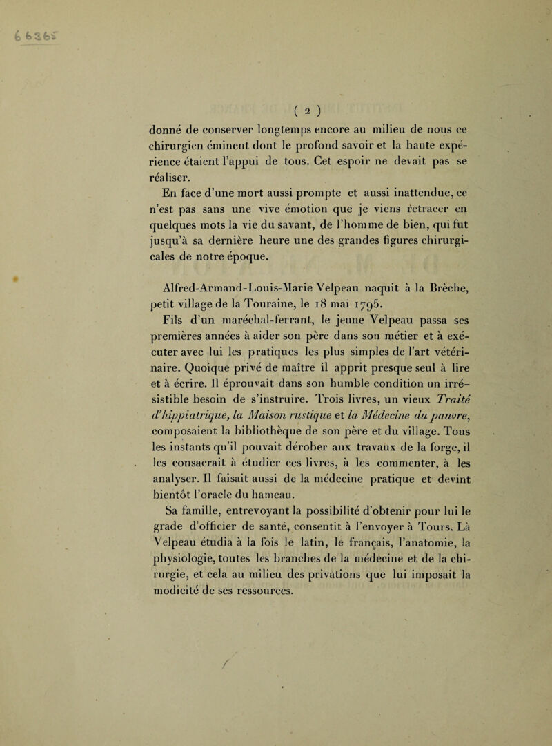 donné de conserver longtemps encore au milieu de nous ce chirurgien éminent dont le profond savoir et la haute expé¬ rience étaient l’appui de tous. Cet espoir ne devait pas se réaliser. En face d’une mort aussi prompte et aussi inattendue, ce n’est pas sans une vive émotion que je viens retracer en quelques mots la vie du savant, de l’homme de bien, qui fut jusqu’à sa dernière heure une des grandes figures chirurgi¬ cales de notre époque. Alfred-Armand-Louis-Marie Velpeau naquit à la Brèche, petit village de la Touraine, le 18 mai 1795. Fils d’un maréchal-ferrant, le jeune Velpeau passa ses premières années à aider son père dans son métier et à exé¬ cuter avec lui les pratiques les plus simples de l’art vétéri¬ naire. Quoique privé de maître il apprit presque seul à lire et à écrire. Il éprouvait dans son humble condition un irré¬ sistible besoin de s’instruire. Trois livres, un vieux Traité d’hippiatrique, la Maison rustique et la Médecine du pauvre, composaient la bibliothèque de son père et du village. Tous les instants qu’il pouvait dérober aux travaux de la forge, il les consacrait à étudier ces livres, à les commenter, à les analyser. Il faisait aussi de la médecine pratique et devint bientôt l’oracle du hameau. Sa famille, entrevoyant la possibilité d’obtenir pour lui le grade d’officier de santé, consentit à l’envoyer à Tours. Là Velpeau étudia à la fois le latin, le français, l’anatomie, la physiologie, toutes les branches de la médecine et de la chi¬ rurgie, et cela au milieu des privations que lui imposait la modicité de ses ressources.