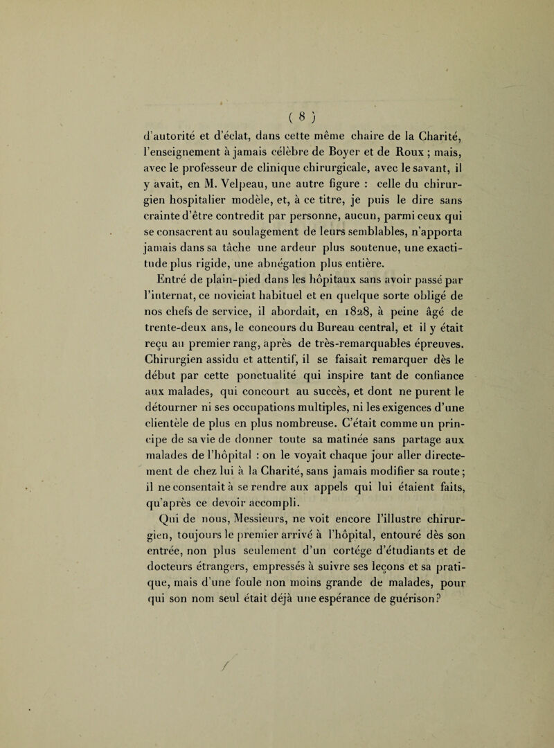 d’autorité et d’éclat, dans cette même chaire de la Charité, l’enseignement à jamais célèbre de Boyer et de Roux ; mais, avec le professeur de clinique chirurgicale, avec le savant, il y avait, en M. Velpeau, une autre figure : celle du chirur¬ gien hospitalier modèle, et, à ce titre, je puis le dire sans crainte d’être contredit par personne, aucun, parmi ceux qui se consacrent au soulagement de leurs semblables, n’apporta jamais dans sa tâche une ardeur plus soutenue, une exacti¬ tude plus rigide, une abnégation plus entière. Entré de plain-pied dans les hôpitaux sans avoir passé par l’internat, ce noviciat habituel et en quelque sorte obligé de nos chefs de service, il abordait, en 1828, à peine âgé de trente-deux ans, le concours du Bureau central, et il y était reçu au premier rang, après de très-remarquables épreuves. Chirurgien assidu et attentif, il se faisait remarquer dès le début par cette ponctualité qui inspire tant de confiance aux malades, qui concourt au succès, et dont ne purent le détourner ni ses occupations multiples, ni les exigences d’une clientèle de plus en plus nombreuse. C’était comme un prin¬ cipe de sa vie de donner toute sa matinée sans partage aux malades de l’hôpital : on le voyait chaque jour aller directe¬ ment de chez lui à la Charité, sans jamais modifier sa route ; il ne consentait à se rendre aux appels qui lui étaient faits, qu’après ce devoir accompli. Qui de nous, Messieurs, ne voit encore l’illustre chirur¬ gien, toujours le premier arrivé à l’hôpital, entouré dès son entrée, non plus seulement d’un cortège d’étudiants et de docteurs étrangers, empressés à suivre ses leçons et sa prati¬ que, mais d’une foule non moins grande de malades, pour qui son nom seul était déjà une espérance de guérison? /