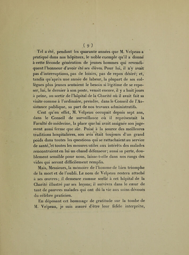 Tel a été, pendant les quarante années que M. Velpeau a pratiqué dans nos hôpitaux, le noble exemple qu’il a donné à cette féconde génération de jeunes hommes qui revendi¬ quent l’honneur d’avoir été ses élèves. Pour lui, il n’y avait pas d’interruptions, pas de loisirs, pas de repos désiré; et, tandis qu’après une année de labeur, la plupart de ses col¬ lègues plus jeunes sentaient le besoin si légitime de se repo¬ ser, lui, le dernier à son poste, venait encore, il y a huit jours à peine, au sortir de l’hôpital de la Charité où il avait fait sa visite comme à l’ordinaire, prendre, dans le Conseil de l’As¬ sistance publique, sa part de nos travaux administratifs. C’est qu’en effet, M. Velpeau occupait depuis sept ans, dans le Conseil de surveillance où il représentait la Faculté de médecine, la place que lui avait assignée son juge¬ ment aussi ferme que sûr. Puisé à la source des meilleures traditions hospitalières, son avis était toujours d’un grand poids dans toutes les questions qui se rattachaient au service de santé,*et toutes les mesures utiles aux intérêts des malades rencontraient en lui un chaud défenseur; aussi sa perte, dou¬ blement sensible pour nous, laisse-t-eile dans nos rangs des vides qui seront difficilement remplis. Mais, Messieurs, la mémoire de l’homme de bien triomphe de la mort et de l’oubli. Le nom de Velpeau restera attaché à ses œuvres ; il demeure comme scellé à cet hôpital de la Charité illustré par ses leçons; il survivra dans le cœur de tant de pauvres malades qui ont dû la vie aux soins dévoués du célèbre praticien. En déposant cet hommage de gratitude sur la tombe de M. Velpeau, je suis assuré d’être leur fidèle interprète,