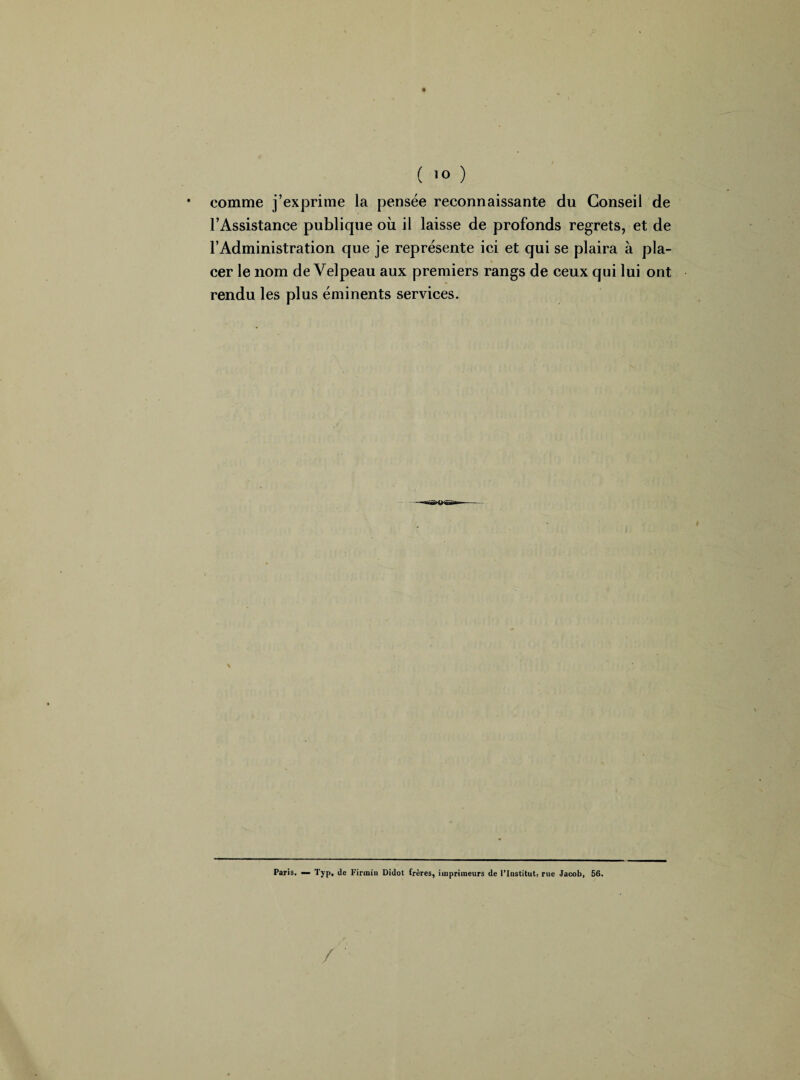 • comme j’exprime la pensée reconnaissante du Conseil de l’Assistance publique où il laisse de profonds regrets, et de l’Administration que je représente ici et qui se plaira à pla¬ cer le nom de Velpeau aux premiers rangs de ceux qui lui ont rendu les plus éminents services. Paris. — Typ, de Firiniu Didot frères, imprimeurs de l’Institut, rue Jacob, 56.