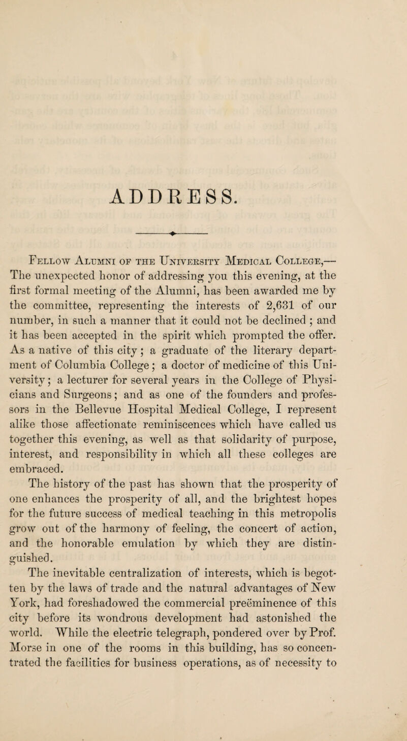 -♦- Fellow Alumni of the University Medical College,— The unexpected honor of addressing you this evening, at the first formal meeting of the Alumni, has been awarded me by the committee, representing the interests of 2,631 of our number, in such a manner that it could not be declined ; and it has been accepted in the spirit which prompted the offer. As a native of this city; a graduate of the literary depart¬ ment of Columbia College ; a doctor of medicine of this Uni¬ versity ; a lecturer for several years in the College of Physi¬ cians and Surgeons; and as one of the founders and profes¬ sors in the Bellevue Hospital Medical College, I represent alike those affectionate reminiscences which have called us together this evening, as well as that solidarity of purpose, interest, and responsibility in which all these colleges are embraced. The history of the past has shown that the prosperity of one enhances the prosperity of all, and the brightest hopes for the future success of medical teaching in this metropolis grow out of the harmony of feeling, the concert of action, and the honorable emulation by which they are distin¬ guished. The inevitable centralization of interests, which is begot¬ ten by the laws of trade and the natural advantages of Hew York, had foreshadowed the commercial preeminence of this city before its wondrous development had astonished the world. While the electric telegraph, pondered over by Prof. Morse in one of the rooms in this building, has so concen¬ trated the facilities for business operations, as of necessity to