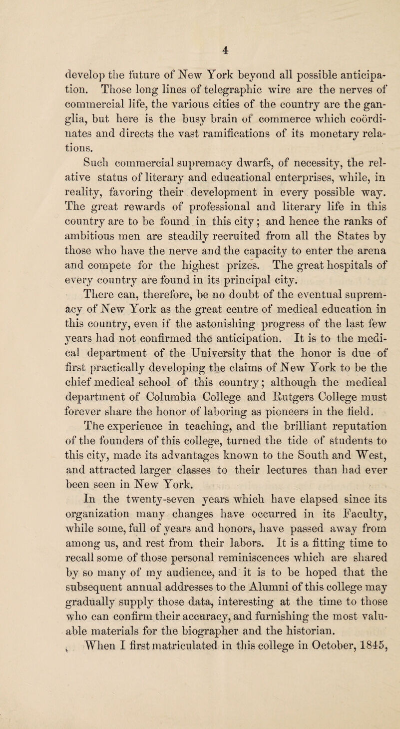 develop the future of New York beyond all possible anticipa¬ tion. Those long lines of telegraphic wire are the nerves of commercial life, the various cities of the country are the gan¬ glia, but here is the busy brain of commerce which coordi¬ nates and directs the vast ramifications of its monetary rela¬ tions. Such commercial supremacy dwarfs, of necessity, the rel¬ ative status of literary and educational enterprises, while, in reality, favoring their development in every possible way. The great rewards of professional and literary life in this country are to be found in this city; and hence the ranks of ambitious men are steadily recruited from all the States by those who have the nerve and the capacity to enter the arena and compete for the highest prizes. The great hospitals of every country are found in its principal city. There can, therefore, be no doubt of the eventual suprem¬ acy of New York as the great centre of medical education in this country, even if the astonishing progress of the last few years had not confirmed the anticipation. It is to the medi¬ cal department of the University that the honor is due of first practically developing the claims of New York to be the chief medical school of this country; although the medical department of Columbia College and Rutgers College must forever share the honor of laboring as pioneers in the field. The experience in teaching, and the brilliant reputation of the founders of this college, turned the tide of students to this city, made its advantages known to the South and West, and attracted larger classes to their lectures than had ever been seen in New York. In the twenty-seven years which have elapsed since its organization many changes have occurred in its Faculty, while some, full of years and honors, have passed away from among us, and rest from their labors. It is a fitting time to recall some of those personal reminiscences which are shared by so many of my audience, and it is to be hoped that the subsequent annual addresses to the Alumni of this college may gradually supply those data, interesting at the time to those who can confirm their accuracy, and furnishing the most valu¬ able materials for the biographer and the historian. ^ When I first matriculated in this college in October, 1845,