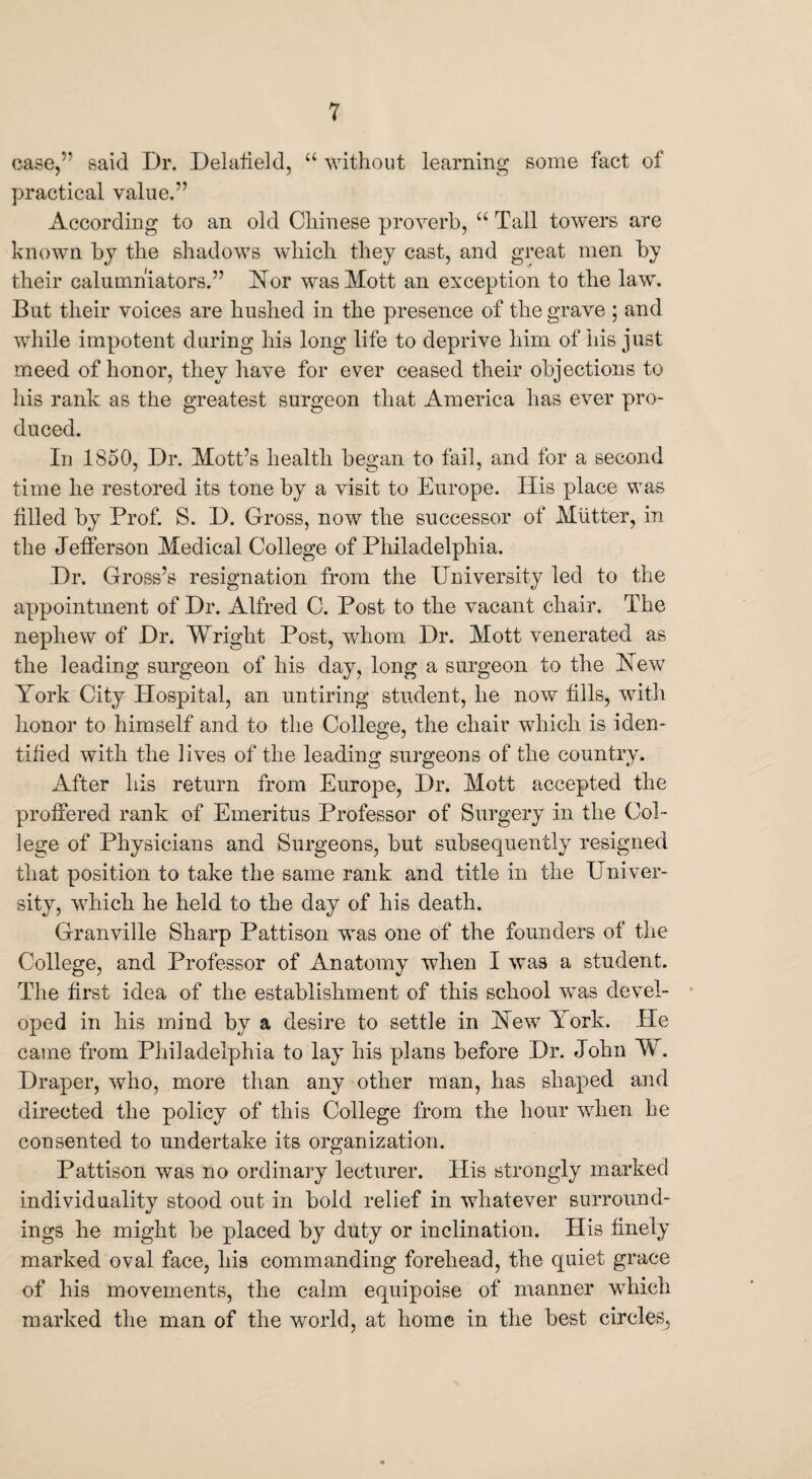 case,” said Dr. Delafield, u without learning some fact of practical value.” According to an old Chinese proverb, “ Tall towers are known by the shadows which they cast, and great men by their calumniators.” Nor was Mott an exception to the law. But their voices are hushed in the presence of the grave ; and while impotent during his long life to deprive him of his just meed of honor, they have for ever ceased their objections to his rank as the greatest surgeon that America has ever pro¬ duced. In 1850, Dr. Mott’s health began to fail, and for a second time he restored its tone by a visit to Europe. His place was filled by Prof. S. D. Gross, now the successor of Mutter, in the Jefferson Medical College of Philadelphia. Dr. Gross’s resignation from the University led to the appointment of Dr. Alfred C. Post to the vacant chair. The nephew of Dr. Wright Post, whom Dr. Mott venerated as the leading surgeon of his day, long a surgeon to the New York City Hospital, an untiring student, he now fills, with honor to himself and to the College, the chair which is iden¬ tified with the lives of the leading surgeons of the country. After his return from Europe, Dr. Mott accepted the proffered rank of Emeritus Professor of Surgery in the Col¬ lege of Physicians and Surgeons, but subsequently resigned that position to take the same rank and title in the Univer¬ sity, which he held to the day of his death. Granville Sharp Pattison was one of the founders of the College, and Professor of Anatomy when I was a student. The first idea of the establishment of this school was devel¬ oped in his mind by a desire to settle in New York. He came from Philadelphia to lay his plans before Dr. John W. Draper, who, more than any other man, has shaped and directed the policy of this College from the hour when he consented to undertake its organization. Pattison was no ordinary lecturer. His strongly marked individuality stood out in bold relief in whatever surround¬ ings he might be placed by duty or inclination. His finely marked oval face, his commanding forehead, the quiet grace of his movements, the calm equipoise of manner which marked the man of the world, at home in the best circles.