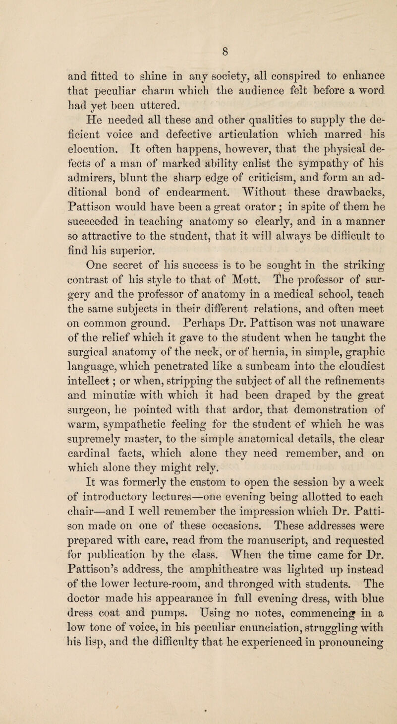 and fitted to shine in any society, all conspired to enhance that peculiar charm which the audience felt before a word had yet been uttered. He needed all these and other qualities to supply the de¬ ficient voice and defective articulation which marred his elocution. It often happens, however, that the physical de¬ fects of a man of marked ability enlist the sympathy of his admirers, blunt the sharp edge of criticism, and form an ad¬ ditional bond of endearment. Without these drawbacks, Pattison would have been a great orator ; in spite of them he succeeded in teaching anatomy so clearly, and in a manner so attractive to the student, that it will always be difficult to find his superior. One secret of his success is to be sought in the striking contrast of his style to that of Mott. The professor of sur¬ gery and the professor of anatomy in a medical school, teach the same subjects in their different relations, and often meet on common ground. Perhaps Dr. Pattison was not unaware of the relief which it gave to the student when he taught the surgical anatomy of the neck, or of hernia, in simple, graphic language, which penetrated like a sunbeam into the cloudiest intellect; or when, stripping the subject of all the refinements and minutiae with which it had been draped by the great surgeon, he pointed with that ardor, that demonstration of warm, sympathetic feeling for the student of which he was supremely master, to the simple anatomical details, the clear cardinal facts, which alone they need remember, and on which alone they might rely. It was formerly the custom to open the session by a week of introductory lectures—one evening being allotted to each chair—and I well remember the impression which Dr. Patti¬ son made on one of these occasions. These addresses were prepared with care, read from the manuscript, and requested for publication by the class. When the time came for Dr. PattisonJs address, the amphitheatre was lighted up instead of the lower lecture-room, and thronged with students. The doctor made his appearance in full evening dress, with blue dress coat and pumps. Using no notes, commencing in a low tone of voice, in his peculiar enunciation, struggling with his lisp, and the difficulty that he experienced in pronouncing