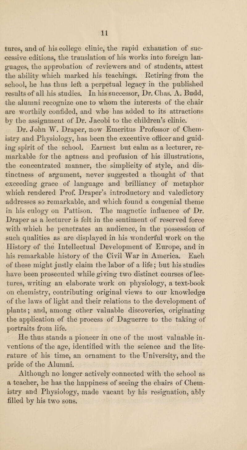 tures, and of bis college clinic, the rapid exhaustion of suc¬ cessive editions, the translation of his works into foreign lan¬ guages, the approbation of reviewers and of students, attest the ability which marked his teachings. Retiring from the school, he has thus left a perpetual legacy in the published results of all his studies. In his successor, Dr. Chas. A. Budd, the alumni recognize one to whom the interests of the chair are worthily confided, and who has added to its attractions by the assignment of Dr. Jacobi to the children’s clinic. Dr. John W. Draper, now Emeritus Professor of Chem¬ istry and Physiology, has been the executive officer and guid¬ ing spirit of the school. Earnest but calm as a lecturer, re¬ markable for the aptness and profusion of his illustrations, the concentrated manner, the simplicity of style, and dis¬ tinctness of argument, never suggested a thought of that exceeding grace of language and brilliancy of metaphor which rendered Prof. Draper’s introductory and valedictory addresses so remarkable, and which found a congenial theme in his eulogy on Pattison. The magnetic influence of Dr. Draper as a lecturer is felt in the sentiment of reserved force with which he penetrates an audience, in the possession of such qualities as are displayed in his wonderful work on the History of the Intellectual Development of Europe, and in his remarkable history of the Civil War in America. Each of these might justly claim the labor of a life; but his studies have been prosecuted while giving two distinct courses of lec¬ tures, writing an elaborate work on physiology, a text-book on chemistry, contributing original views to our knowledge of the laws of light and their relations to the development of plants; and, among other valuable discoveries, originating the application of the process of Daguerre to the taking of portraits from life. He thus stands a pioneer in one of the most valuable in¬ ventions of the age, identified with the science and the lite¬ rature of his time, an ornament to the University, and the pride of the Alumni. Although no longer actively connected with the school as a teacher, he has the happiness of seeing the chairs of Chem¬ istry and Physiology, made vacant by his resignation, ably filled by his two sons.