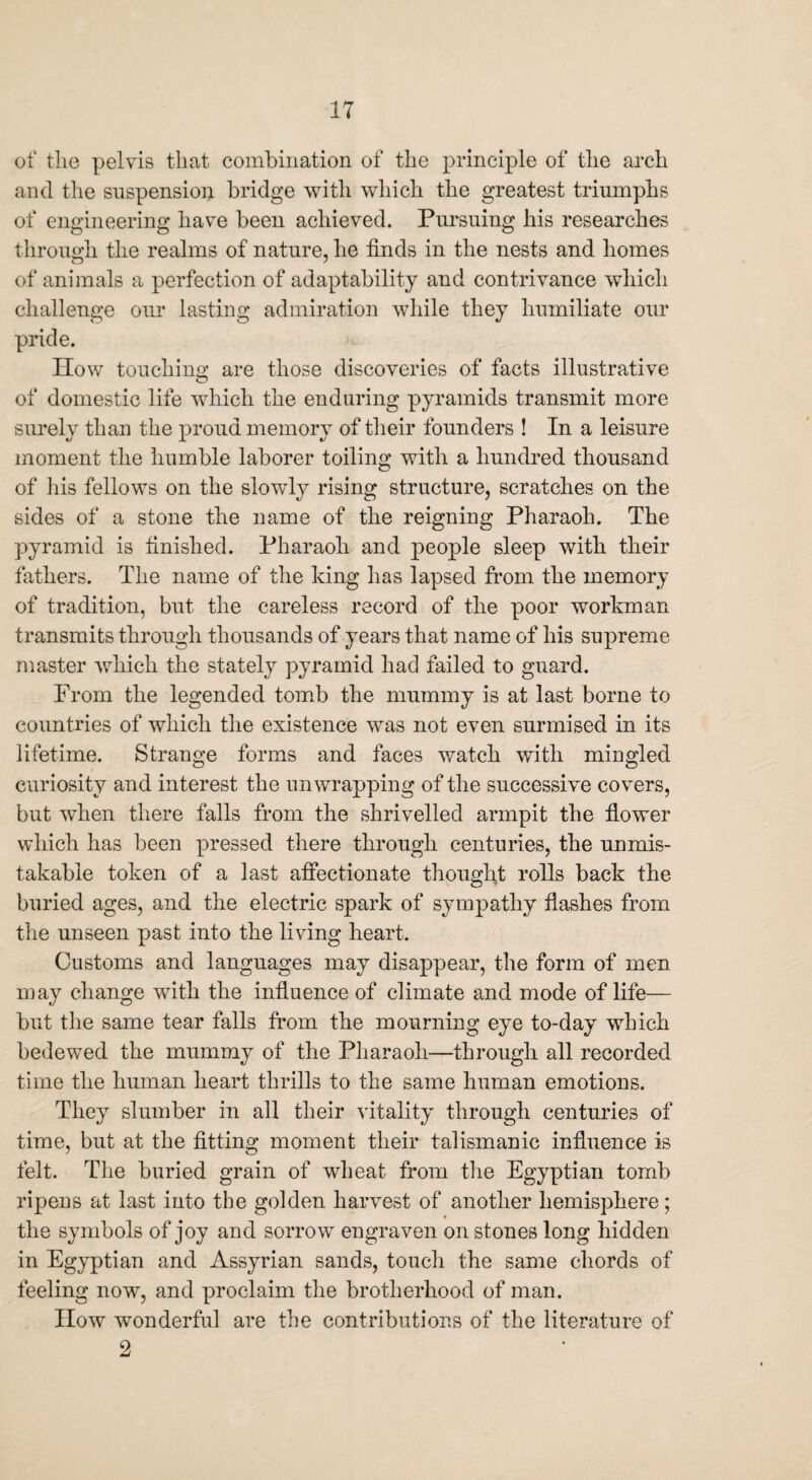 of the pelvis that combination of the principle of the arch and the suspension bridge with which the greatest triumphs of engineering have been achieved. Pursuing his researches through the realms of nature, he finds in the nests and homes of animals a perfection of adaptability and contrivance which challenge our lasting admiration while they humiliate our pride. IIow touching are those discoveries of facts illustrative of domestic life which the enduring pyramids transmit more surely than the proud memory of their founders ! In a leisure moment the humble laborer toiling with a hundred thousand of his fellows on the slowly rising structure, scratches on the sides of a stone the name of the reigning Pharaoh. The pyramid is finished. Pharaoh and people sleep with their fathers. The name of the king has lapsed from the memory of tradition, but the careless record of the poor workman transmits through thousands of years that name of his supreme master which the stately pyramid had failed to guard. From the legended tomb the mummy is at last borne to countries of which the existence was not even surmised in its lifetime. Strange forms and faces watch with mingled curiosity and interest the unwrapping of the successive covers, but when there falls from the shrivelled armpit the flower which has been pressed there through centuries, the unmis¬ takable token of a last affectionate thought rolls back the buried ages, and the electric spark of sympathy flashes from the unseen past into the living heart. Customs and languages may disappear, the form of men may change with the influence of climate and mode of life— but the same tear falls from the mourning eye to-day which bedewed the mummy of the Pharaoh—through all recorded time the human heart thrills to the same human emotions. They slumber in all their vitality through centuries of time, but at the fitting moment their talismanic influence is felt. The buried grain of wheat from the Egyptian tomb ripens at last into the golden harvest of another hemisphere; the symbols of joy and sorrow engraven on stones long hidden in Egyptian and Assyrian sands, touch the same chords of feeling now, and proclaim the brotherhood of man. IIow wonderful are the contributions of the literature of 2