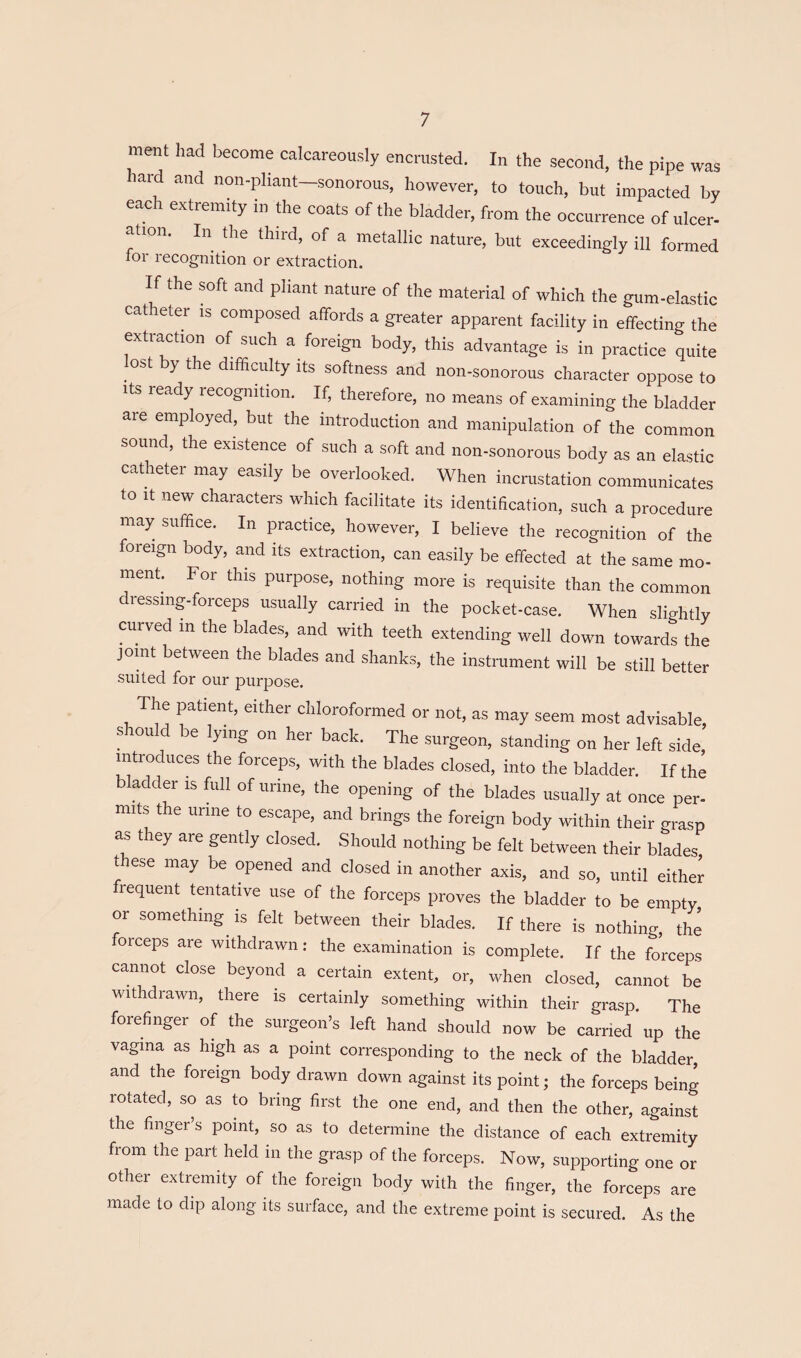 ment had become calcareously encrusted. In the second, the pipe was hard and non-pliant—sonorous, however, to touch, but impacted by each extremity in the coats of the bladder, from the occurrence of ulcer¬ ation. In the third, of a metallic nature, but exceedingly ill formed for recognition or extraction. If the soft and pliant nature of the material of which the gum-elastic catheter is composed affords a greater apparent facility in effecting the extraction of such a foreign body, this advantage is in practice quite lost by the difficulty its softness and non-sonorous character oppose to Its ready recognition. If, therefore, no means of examining the bladder are employed, but the introduction and manipulation of the common sound, the existence of such a soft and non-sonorous body as an elastic catheter may easily be overlooked. When incrustation communicates to It new characters which facilitate its identification, such a procedure may suffice. In practice, however, I believe the recognition of the foreign body, and its extraction, can easily be effected at the same mo¬ ment. For this purpose, nothing more is requisite than the common dressmg.forceps usuaily carried in the pocket-case. When slightly curved in the blades, and with teeth extending well down towards the jomt between the blades and shanks, the instrument will be still better suited for our purpose. The patient, either chloroformed or not, as may seem most advisable, should be lying on her back. The surgeon, standing on her left side introduces the forceps, with the blades closed, into the bladder. If the bladder is full of urine, the opening of the blades usually at once per- mits the urine to escape, and brings the foreign body within their grasp as they are gently closed. Should nothing be felt between their blades these may be opened and closed in another axis, and so, until either requent tentative use of the forceps proves the bladder to be empty or something^ is felt between their blades. If there is nothing, the forceps are withdrawn: the examination is complete. If the forceps cannot close beyond a certain extent, or, when closed, cannot be withdrawn, there is certainly something within their grasp. The forefinger of the surgeon’s left hand should now be carried up the vagina as high as a point corresponding to the neck of the bladder, and the foreign body drawn down against its point; the forceps being rotated, so as to bring first the one end, and then the other, against the finger’s point, so as to determine the distance of each extremity from the part held in the grasp of the forceps. Now, supporting one or other extremity of the foreign body with the finger, the forceps are made to dip along its surface, and the extreme point is secured. As the