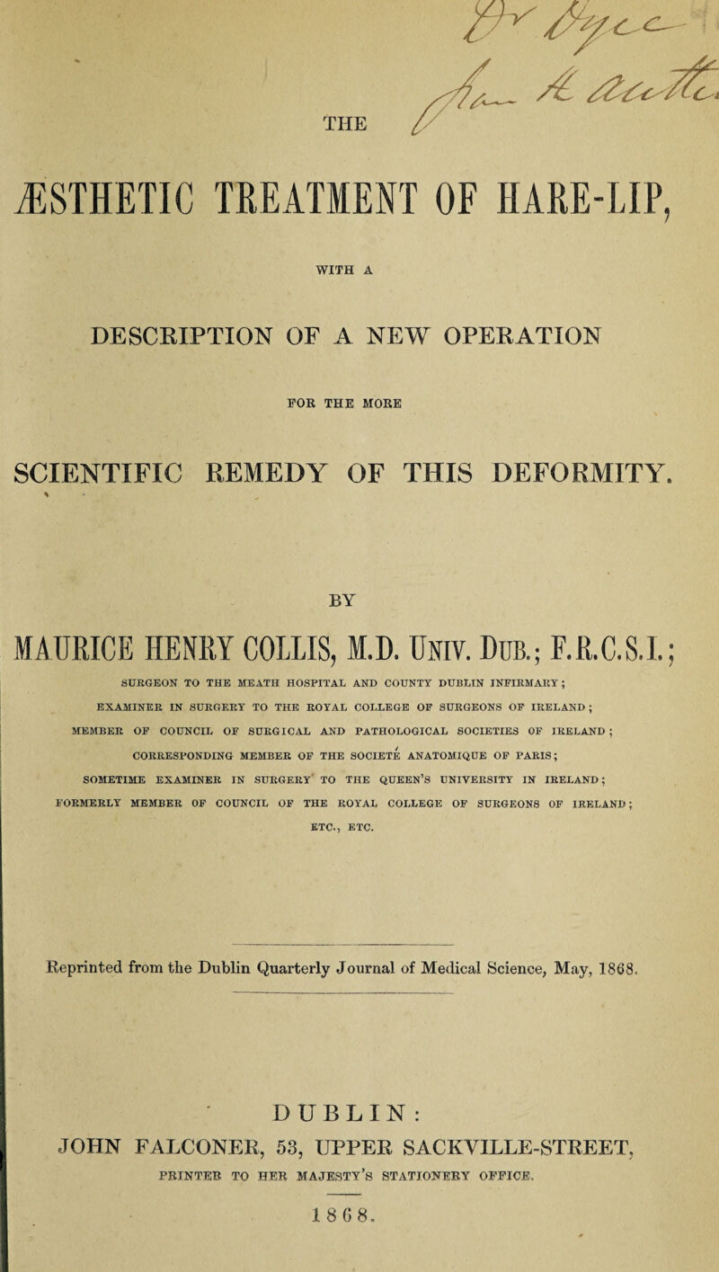 ESTHETIC TREATMENT OF HARE-LIP, WITH A DESCRIPTION OF A NEW OPERATION FOR THE MORE SCIENTIFIC REMEDY OF THIS DEFORMITY. BY MAURICE HENRY COLLIS, M.D. Um Dub.; F.R.C.S.I. SURGEON TO THE MEATH HOSPITAL AND COUNTY DUBLIN INFIRMARY; EXAMINER IN SURGERY TO THE ROYAL COLLEGE OF SURGEONS OF IRELAND ; MEMBER OF COUNCIL OF SURGICAL AND PATHOLOGICAL SOCIETIES OF IRELAND ; CORRESPONDING MEMBER OF THE SOCIETE ANATOMIQUE OF PARIS; SOMETIME EXAMINER IN SURGERY TO THE QUEEN’S UNIVERSITY IN IRELAND; FORMERLY MEMBER OF COUNCIL OF THE ROYAL COLLEGE OF SURGEONS OF IRELAND; ETC., ETC. Reprinted from the Dublin Quarterly Journal of Medical Science, May, 1868. DUBLIN: JOHN FALCONER, 53, UPPER SACKVILLE-STREET, PRINTER TO HER MAJESTY’S STATIONERY OFFICE,