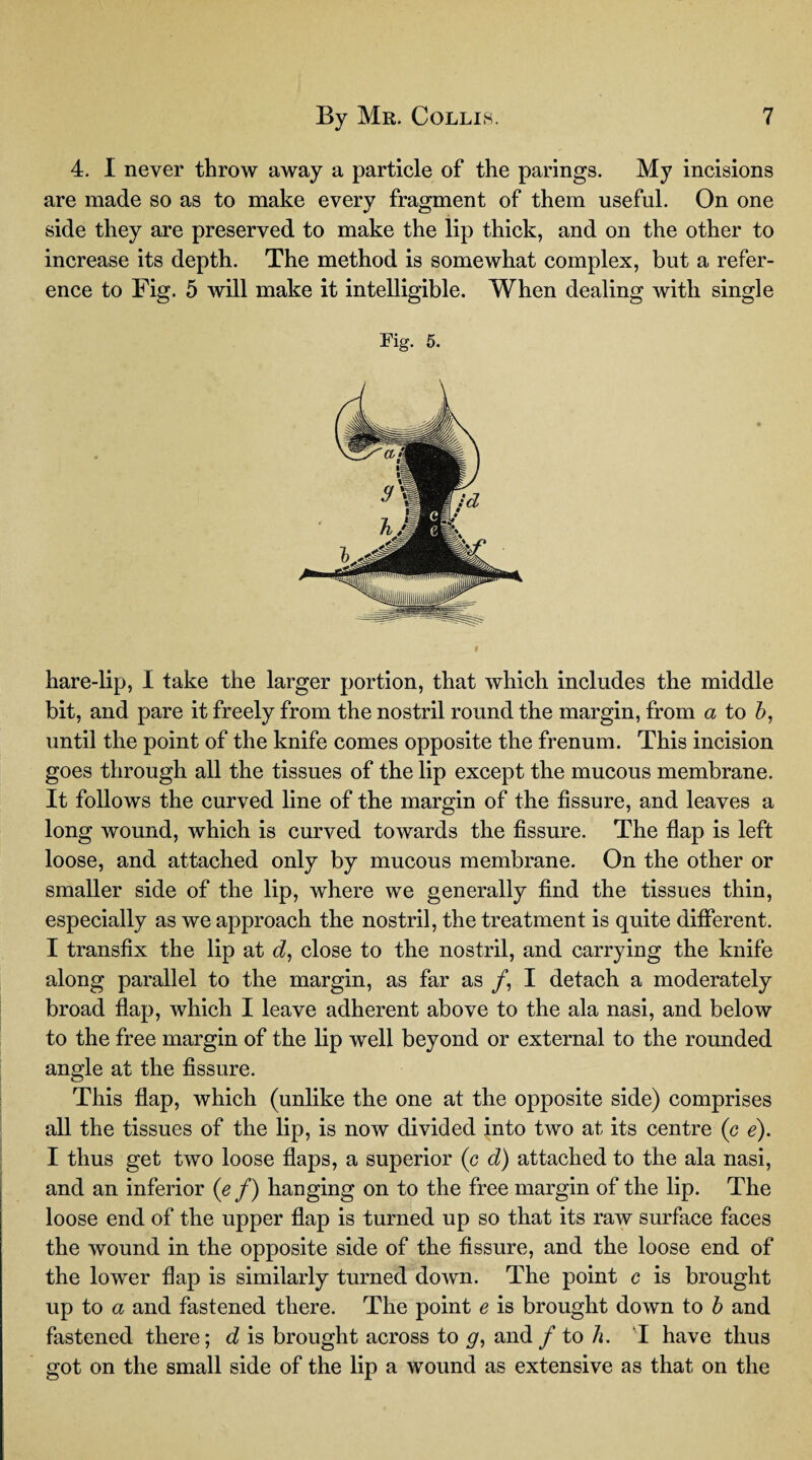4. I never throw away a particle of the parings. My incisions are made so as to make every fragment of them useful. On one side they are preserved to make the lip thick, and on the other to increase its depth. The method is somewhat complex, but a refer¬ ence to Fig. 5 will make it intelligible. When dealing with single Fig. 5. hare-lip, I take the larger portion, that which includes the middle bit, and pare it freely from the nostril round the margin, from a to b, until the point of the knife comes opposite the frenum. This incision goes through all the tissues of the lip except the mucous membrane. It follows the curved line of the margin of the fissure, and leaves a long wound, which is curved towards the fissure. The flap is left loose, and attached only by mucous membrane. On the other or smaller side of the lip, where we generally find the tissues thin, especially as we approach the nostril, the treatment is quite different. I transfix the lip at d, close to the nostril, and carrying the knife along parallel to the margin, as far as /, I detach a moderately broad flap, which I leave adherent above to the ala nasi, and below to the free margin of the lip well beyond or external to the rounded angle at the fissure. This flap, which (unlike the one at the opposite side) comprises all the tissues of the lip, is now divided into two at its centre (c e). I thus get two loose flaps, a superior (c d) attached to the ala nasi, and an inferior (e f) hanging on to the free margin of the lip. The loose end of the upper flap is turned up so that its raw surface faces the wound in the opposite side of the fissure, and the loose end of the lower flap is similarly turned down. The point c is brought up to a and fastened there. The point e is brought down to b and fastened there; d is brought across to g, and /to h. I have thus got on the small side of the lip a wound as extensive as that on the