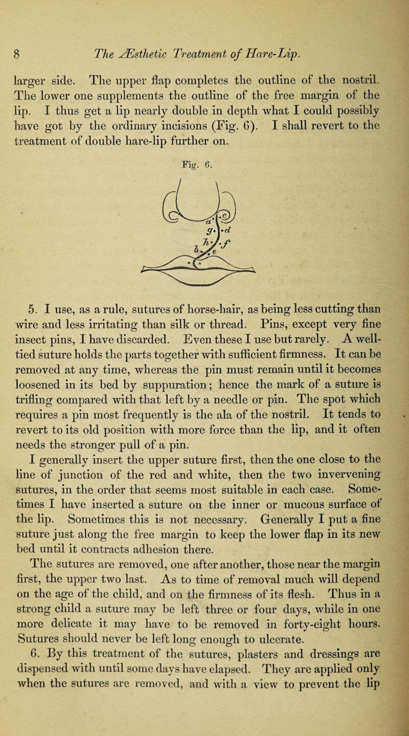 larger side. The upper flap completes the outline of the nostril The lower one supplements the outline of the free margin of the lip. I thus get a lip nearly double in depth what I could possibly have got by the ordinary incisions (Fig. 6). I shall revert to the treatment of double hare-lip further on. Fig. 6. 5. I use, as a rule, sutures of horse-hair, as being less cutting than wire and less irritating than silk or thread. Pins, except very fine insect pins, I have discarded. Even these I use but rarely. A well- tied suture holds the parts together with sufficient firmness. It can be removed at any time, whereas the pin must remain until it becomes loosened in its bed by suppuration; hence the mark of a suture is trifling compared with that left by a needle or pin. The spot which requires a pin most frequently is the ala of the nostril. It tends to revert to its old position with more force than the lip, and it often needs the stronger pull of a pin. I generally insert the upper suture first, then the one close to the line of junction of the red and white, then the two invervening sutures, in the order that seems most suitable in each case. Some¬ times I have inserted a suture on the inner or mucous surface of the lip. Sometimes this is not necessary. Generally I put a fine suture just along the free margin to keep the lower flap in its new bed until it contracts adhesion there. The sutures are removed, one after another, those near the margin first, the upper two last. As to time of removal much will depend on the age of the child, and on the firmness of its flesh. Thus in a strong child a suture may be left three or four days, while in one more delicate it may have to be removed in forty-eight hours. Sutures should never be left long enough to ulcerate. 6. By this treatment of the sutures, plasters and dressings are dispensed with until some days have elapsed. They are applied only when the sutures are removed, and with a view to prevent the lip