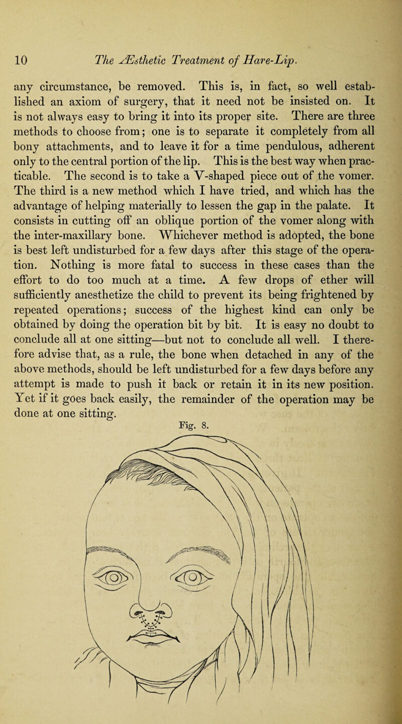any circumstance, be removed. This is, in fact, so well estab¬ lished an axiom of surgery, that it need not be insisted on. It is not always easy to bring it into its proper site. There are three methods to choose from; one is to separate it completely from all bony attachments, and to leave it for a time pendulous, adherent only to the central portion of the lip. This is the best way when prac¬ ticable. The second is to take a V-shaped piece out of the vomer. The third is a new method which I have tried, and which has the advantage of helping materially to lessen the gap in the palate. It consists in cutting off an oblique portion of the vomer along with the inter-maxillary bone. Whichever method is adopted, the bone is best left undisturbed for a few days after this stage of the opera¬ tion. Nothing is more fatal to success in these cases than the effort to do too much at a time. A few drops of ether will sufficiently anesthetize the child to prevent its being frightened by repeated operations; success of the highest kind can only be obtained by doing the operation bit by bit. It is easy no doubt to conclude all at one sitting—but not to conclude all well. I there¬ fore advise that, as a rule, the bone when detached in any of the above methods, should be left undisturbed for a few days before any attempt is made to push it back or retain it in its new position. Yet if it goes back easily, the remainder of the operation may be done at one sitting. Fig. 8.