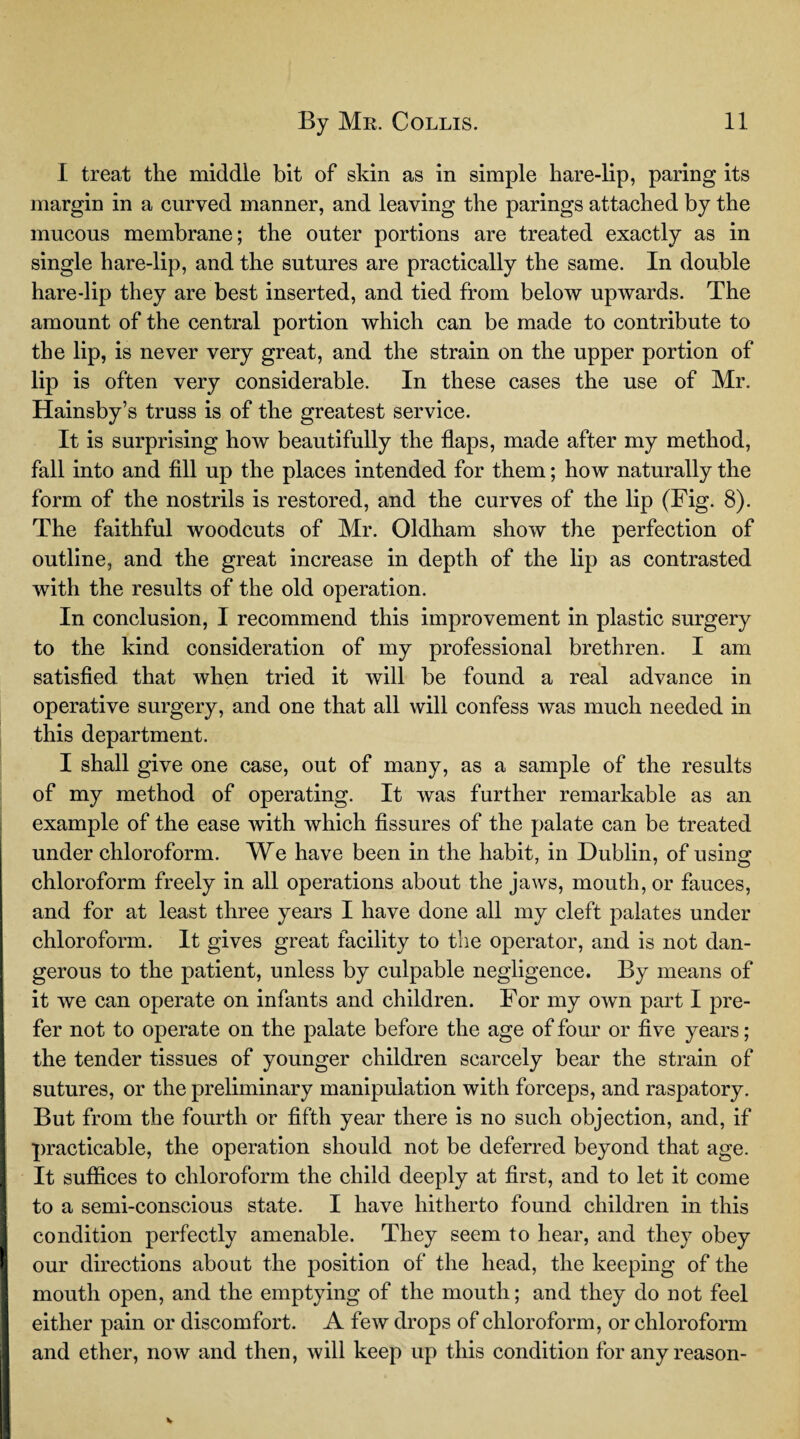 I treat the middle bit of skin as in simple hare-lip, paring its margin in a curved manner, and leaving the parings attached by the mucous membrane; the outer portions are treated exactly as in single hare-lip, and the sutures are practically the same. In double hare-lip they are best inserted, and tied from below upwards. The amount of the central portion which can be made to contribute to the lip, is never very great, and the strain on the upper portion of lip is often very considerable. In these cases the use of Mr. Hainsby’s truss is of the greatest service. It is surprising how beautifully the flaps, made after my method, fall into and fill up the places intended for them; how naturally the form of the nostrils is restored, and the curves of the lip (Fig. 8). The faithful woodcuts of Mr. Oldham show the perfection of outline, and the great increase in depth of the lip as contrasted with the results of the old operation. In conclusion, I recommend this improvement in plastic surgery to the kind consideration of my professional brethren. I am satisfied that when tried it will be found a real advance in operative surgery, and one that all will confess was much needed in this department. I shall give one case, out of many, as a sample of the results of my method of operating. It was further remarkable as an example of the ease with which fissures of the palate can be treated under chloroform. We have been in the habit, in Dublin, of using chloroform freely in all operations about the jaws, mouth, or fauces, and for at least three years I have done all my cleft palates under chloroform. It gives great facility to the operator, and is not dan¬ gerous to the patient, unless by culpable negligence. By means of it we can operate on infants and children. For my own part I pre¬ fer not to operate on the palate before the age of four or five years; the tender tissues of younger children scarcely bear the strain of sutures, or the preliminary manipulation with forceps, and raspatory. But from the fourth or fifth year there is no such objection, and, if practicable, the operation should not be deferred beyond that age. It suffices to chloroform the child deeply at first, and to let it come to a semi-conscious state. I have hitherto found children in this condition perfectly amenable. They seem to hear, and they obey ' our directions about the position of the head, the keeping of the mouth open, and the emptying of the mouth; and they do not feel either pain or discomfort. A few drops of chloroform, or chloroform and ether, now and then, will keep up this condition for any reason-