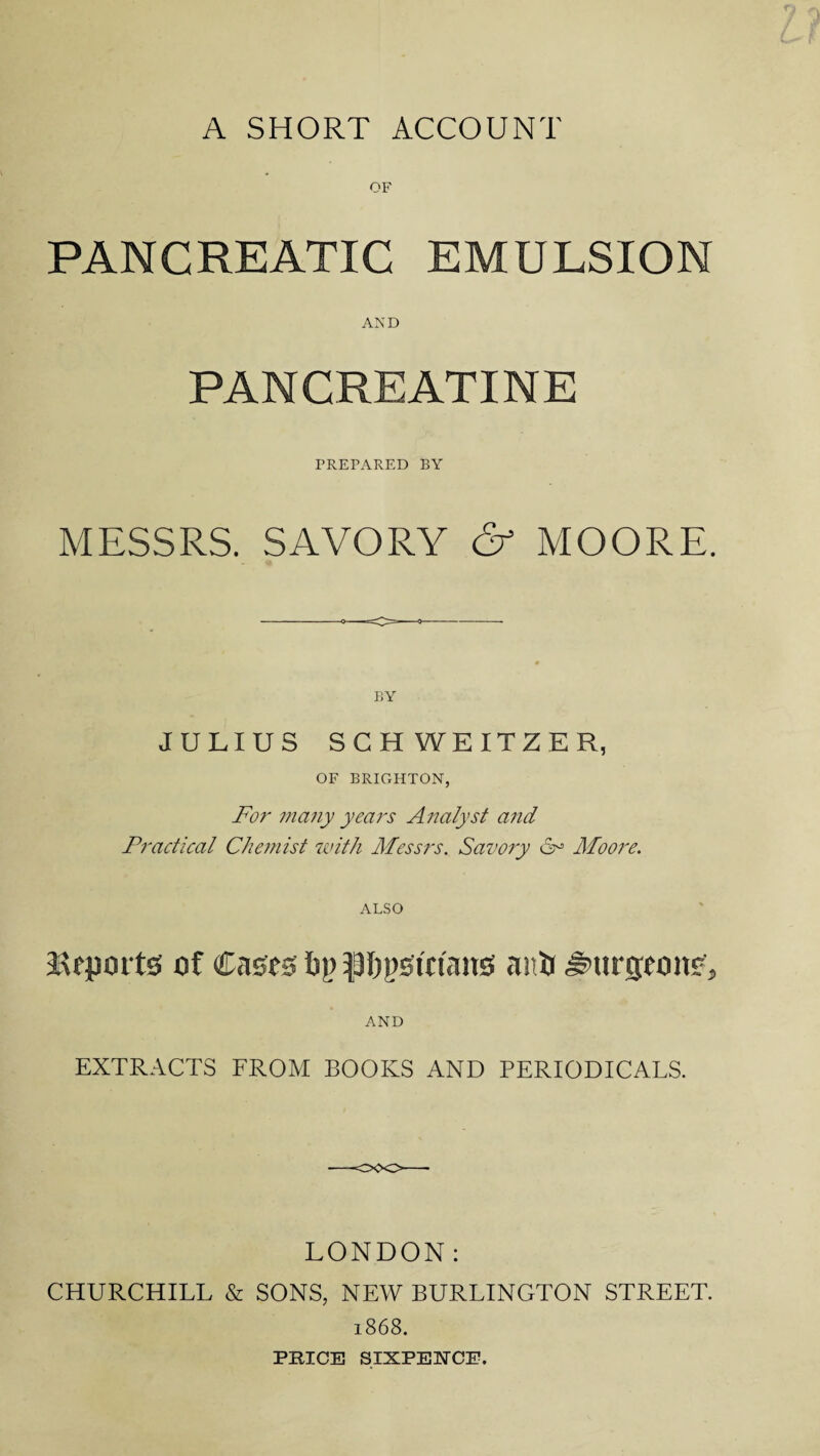 A SHORT ACCOUNT OF PANCREATIC EMULSION AND PANCREATINE PREFARED BY MESSRS. SAVORY & MOORE. BY JULIUS SCHWEITZER, OF BRIGHTON, For many years Analyst and Practical Chemist with Messrs. Savory 6° Moore. ALSO Mepm tsf of Cases ty) anti burgeon?, AND EXTRACTS FROM BOOKS AND PERIODICALS. LONDON: CHURCHILL & SONS, NEW BURLINGTON STREET. 1868. PRICE SIXPENCE.