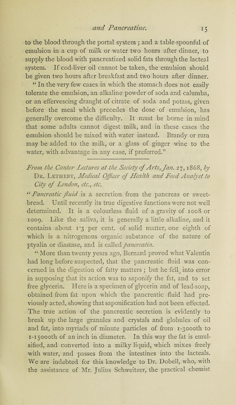 to the blood through the portal system ; and a table-spoonful of emulsion in a cup of milk or water two hours after dinner, to supply the blood with pancreatized solid fats through the lacteal system. If cod-liver oil cannot be taken, the emulsion should be given two hours after breakfast and two hours after dinner. “ In the very few cases in which the stomach does not easily tolerate the emulsion, an alkaline powder of soda and calumba, or an effervescing draught of citrate of soda and potass, given before the meal which precedes the dose of emulsion, has generally overcome the difficulty. It must be borne in mind that some adults cannot digest milk, and in these cases the emulsion should be mixed with water instead. Brandy or rum may be added to the milk, or a glass of ginger wine to the water, with advantage in any case, if preferred.” From the Cantor Lectures at the Society of Arts, Jan. 27, 1868, by Dr. Letheby, Medical Officer of Health and Food Analyst to City of London, etc., etc. u Fancreatic fluid is a secretion from the pancreas or sweet¬ bread. Until recently its true digestive functions were not well determined. It is a colourless fluid of a gravity of 1008 or 1009. Like the saliva, it is generally a little alkaline, and it contains about 1*3 per cent, of solid matter, one eighth of which is a nitrogenous organic substance of the nature of ptyalin or diastase, and is called pancreatin. “ More than twenty years ago, Bernard proved what Valentin had long before suspected, that the pancreatic fluid was con¬ cerned in the digestion of fatty matters ; but he fell^ into error in supposing that its action was to saponify the fat, and to set free glycerin. Here is a specimen of glycerin and of lead-soap, obtained from fat upon which the pancreatic fluid had pre¬ viously acted, showing that saponification had not been effected. The true action of the pancreatic secretion is evidently to break up the large granules and crystals and globules of oil and fat, into myriads of minute particles of from 1-3oooth to 1-15000th of an inch in diameter. In this way the fat is emul¬ sified, and converted into a milky liquid, which mixes freely with water, and passes from the intestines into the lacteals. We are indebted for this knowledge to Dr. Dobell, who, with the assistance of Mr. Julius Schweitzer, the practical chemist