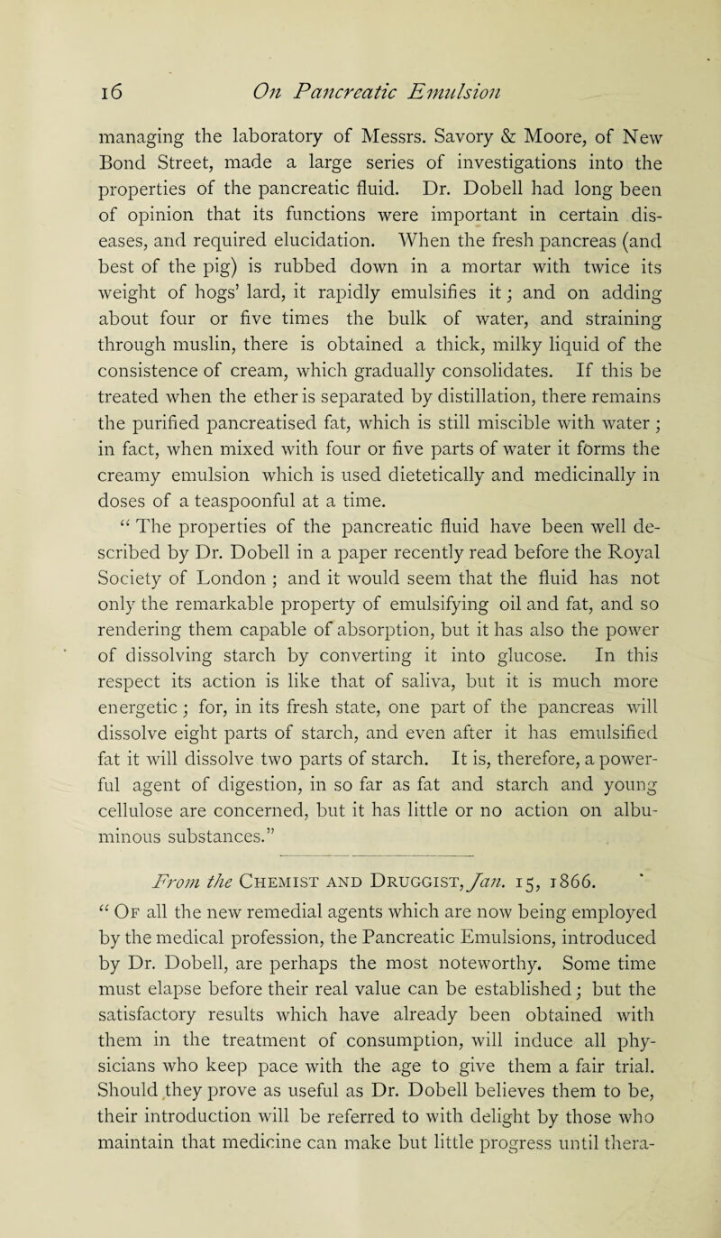 managing the laboratory of Messrs. Savory & Moore, of New Bond Street, made a large series of investigations into the properties of the pancreatic fluid. Dr. Dobell had long been of opinion that its functions were important in certain dis¬ eases, and required elucidation. When the fresh pancreas (and best of the pig) is rubbed down in a mortar with twice its weight of hogs’ lard, it rapidly emulsifies it; and on adding about four or five times the bulk of water, and straining through muslin, there is obtained a thick, milky liquid of the consistence of cream, which gradually consolidates. If this be treated when the ether is separated by distillation, there remains the purified pancreatised fat, which is still miscible with water; in fact, when mixed with four or five parts of water it forms the creamy emulsion which is used dietetically and medicinally in doses of a teaspoonful at a time. “ The properties of the pancreatic fluid have been well de¬ scribed by Dr. Dobell in a paper recently read before the Royal Society of London ; and it would seem that the fluid has not only the remarkable property of emulsifying oil and fat, and so rendering them capable of absorption, but it has also the power of dissolving starch by converting it into glucose. In this respect its action is like that of saliva, but it is much more energetic; for, in its fresh state, one part of the pancreas will dissolve eight parts of starch, and even after it has emulsified fat it will dissolve two parts of starch. It is, therefore, a power¬ ful agent of digestion, in so far as fat and starch and young cellulose are concerned, but it has little or no action on albu¬ minous substances.” From the Chemist and Druggist, Jan. 15, 1866. “ Of all the new remedial agents which are now being employed by the medical profession, the Pancreatic Emulsions, introduced by Dr. Dobell, are perhaps the most noteworthy. Some time must elapse before their real value can be established; but the satisfactory results which have already been obtained with them in the treatment of consumption, will induce all phy¬ sicians who keep pace with the age to give them a fair trial. Should they prove as useful as Dr. Dobell believes them to be, their introduction will be referred to with delight by those who maintain that medicine can make but little progress until thera-