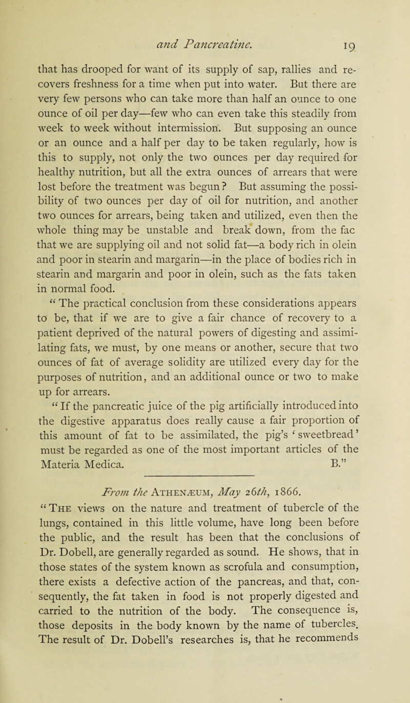 that has drooped for want of its supply of sap, rallies and re¬ covers freshness for a time when put into water. But there are very few persons who can take more than half an ounce to one ounce of oil per day—few who can even take this steadily from week to week without intermission. But supposing an ounce or an ounce and a half per day to be taken regularly, how is this to supply, not only the two ounces per day required for healthy nutrition, but all the extra ounces of arrears that were lost before the treatment was begun ? But assuming the possi¬ bility of two ounces per day of oil for nutrition, and another two ounces for arrears, being taken and utilized, even then the whole thing may be unstable and break down, from the fac that we are supplying oil and not solid fat—a body rich in olein and poor in stearin and margarin—in the place of bodies rich in stearin and margarin and poor in olein, such as the fats taken in normal food. “ The practical conclusion from these considerations appears to be, that if we are to give a fair chance of recovery to a patient deprived of the natural powers of digesting and assimi¬ lating fats, we must, by one means or another, secure that two ounces of fat of average solidity are utilized every day for the purposes of nutrition, and an additional ounce or two to make up for arrears. “If the pancreatic juice of the pig artificially introduced into the digestive apparatus does really cause a fair proportion of this amount of fat to be assimilated, the pig’s ‘ sweetbread ’ must be regarded as one of the most important articles of the Materia Medica. B.” From the Athenaeum, May 26th, 1866. “The views on the nature and treatment of tubercle of the lungs, contained in this little volume, have long been before the public, and the result has been that the conclusions of Dr. Dobell, are generally regarded as sound. He shows, that in those states of the system known as scrofula and consumption, there exists a defective action of the pancreas, and that, con¬ sequently, the fat taken in food is not properly digested and carried to the nutrition of the body. The consequence is, those deposits in the body known by the name of tubercles. The result of Dr. Dobell’s researches is, that he recommends