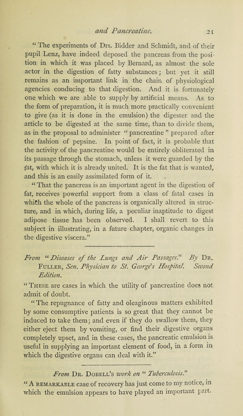 “ The experiments of Drs. Bidder and Schmidt, and of their pupil Lenz, have indeed deposed the pancreas from the posi¬ tion in which it was placed by Bernard, as almost the sole actor in the digestion of fatty substances; but yet it still remains as an important link in the chain of physiological agencies conducing to that digestion. And it is fortunately one which we are able to supply by artificial means. As to the form of preparation, it is much more practically convenient to give (as it is done in the emulsion) the digester and the article to be digested at the same time, than to divide them, as in the proposal to administer “ pancreatine ” prepared after the fashion of pepsine. In point of fact, it is probable that the activity of the pancreatine would be entirely obliterated in its passage through the stomach, unless it were guarded by the fat, with which it is already united. It is the fat that is wanted, and this is an easily assimilated form of it. “ That the pancreas is an important agent in the digestion of fat, receives powerful support from a class of fatal cases in which the whole of the pancreas is organically altered in struc¬ ture, and in which, during life, a peculiar inaptitude to digest adipose tissue has been observed. I shall revert to this subject in illustrating, in a future chapter, organic changes in the digestive viscera.” From 11 Diseases of the Lungs and Air Passages.” By Dr. Fuller, Sen. Physician to St. George's Hospital. Second Edition. “ These are cases in which the utility of pancreatine does not. admit of doubt. “The repugnance of fatty and oleaginous matters exhibited by some consumptive patients is so great that they cannot be induced to take them; and even if they do swallow them, they either eject them by vomiting, or find their digestive organs completely upset, and in these cases, the pancreatic emulsion is. useful in supplying an important element of food, in a form m which the digestive organs can deal with it.” From Dr. Dobell’s work on “ Tuberculosis.” “ A remarkable case of recovery has just come to my notice, in which the emulsion appears to have played an important part.