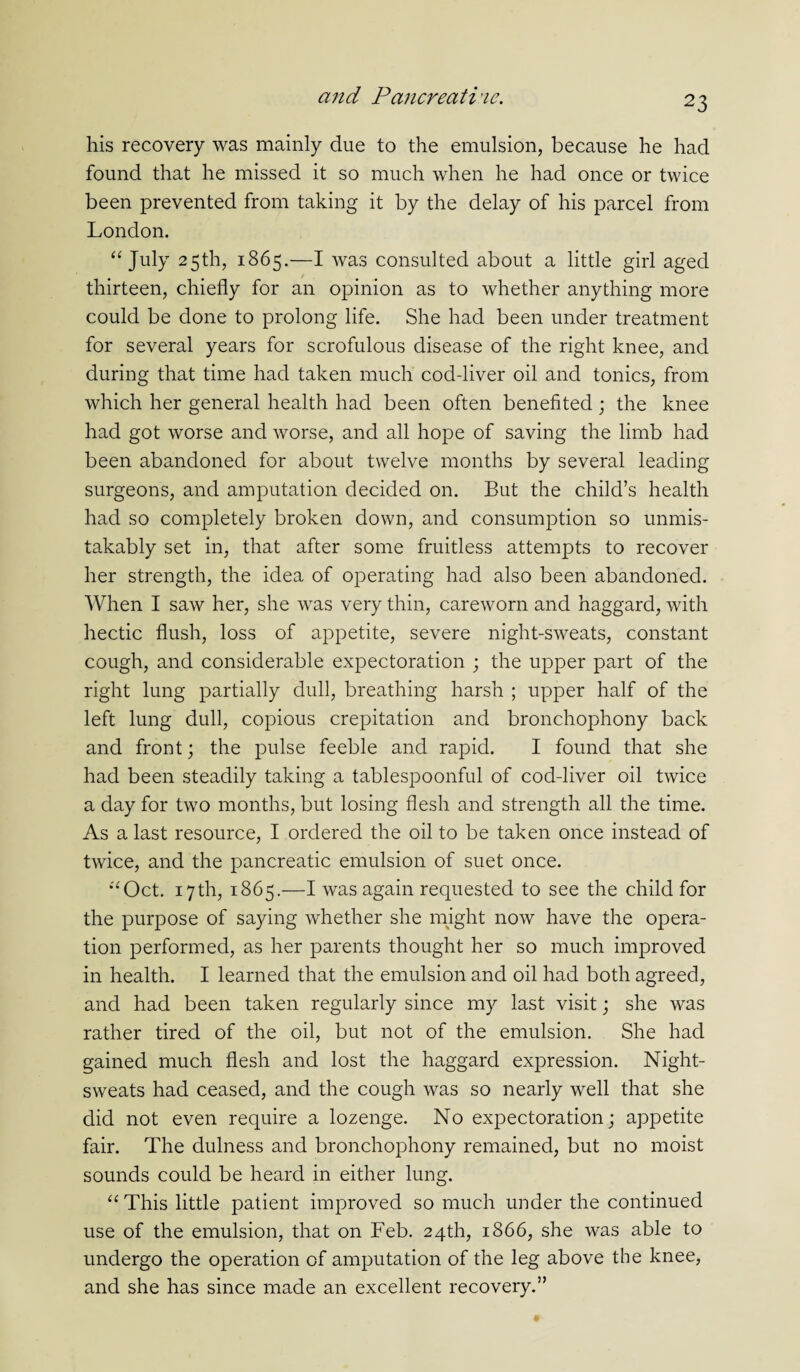his recovery was mainly due to the emulsion, because he had found that he missed it so much when he had once or twice been prevented from taking it by the delay of his parcel from London. “ July 25th, 1865.—I was consulted about a little girl aged thirteen, chiefly for an opinion as to whether anything more could be done to prolong life. She had been under treatment for several years for scrofulous disease of the right knee, and during that time had taken much cod-liver oil and tonics, from which her general health had been often benefited; the knee had got worse and worse, and all hope of saving the limb had been abandoned for about twelve months by several leading surgeons, and amputation decided on. But the child’s health had so completely broken down, and consumption so unmis¬ takably set in, that after some fruitless attempts to recover her strength, the idea of operating had also been abandoned. When I saw her, she was very thin, careworn and haggard, with hectic flush, loss of appetite, severe night-sweats, constant cough, and considerable expectoration ; the upper part of the right lung partially dull, breathing harsh ; upper half of the left lung dull, copious crepitation and bronchophony back and front; the pulse feeble and rapid. I found that she had been steadily taking a tablespoonful of cod-liver oil twice a day for two months, but losing flesh and strength all the time. As a last resource, I ordered the oil to be taken once instead of twice, and the pancreatic emulsion of suet once. “Oct. 17th, 1865.—I was again requested to see the child for the purpose of saying whether she might now have the opera¬ tion performed, as her parents thought her so much improved in health. I learned that the emulsion and oil had both agreed, and had been taken regularly since my last visit; she was rather tired of the oil, but not of the emulsion. She had gained much flesh and lost the haggard expression. Night- sweats had ceased, and the cough was so nearly well that she did not even require a lozenge. No expectoration; appetite fair. The dulness and bronchophony remained, but no moist sounds could be heard in either lung. “ This little patient improved so much under the continued use of the emulsion, that on Feb. 24th, 1866, she was able to undergo the operation of amputation of the leg above the knee, and she has since made an excellent recovery.”