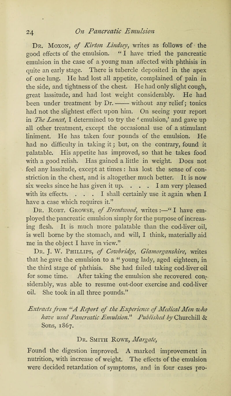 Dr. Moxon, of Kirton Lindsey, writes as follows of the good effects of the emulsion. “ I have tried the pancreatic emulsion in the case of a young man affected with phthisis in quite an early stage. There is tubercle deposited in the apex of one lung. He had lost all appetite, complained of pain in the side, and tightness of the chest. He had only slight cough, great lassitude, and had lost weight considerably. He had been under treatment by Dr.-without any relief; tonics had not the slightest effect upon him. On seeing your report in The Lancet, I determined to try the 1 emulsion,’ and gave up all other treatment, except the occasional use of a stimulant liniment. He has taken four pounds of the emulsion. He had no difficulty in taking it; but, on the contrary, found it palatable. His appetite has improved, so that he takes food with a good relish. Has gained a little in weight. Does not feel any lassitude, except at times : has lost the sense of con¬ striction in the chest, and is altogether much better. It is now six weeks since he has given it up. ... I am very pleased with its effects. ... I shall certainly use it again when I have a case which requires it.” Dr. Robt. Growse, of Brentwood, writes :—“ I have em¬ ployed the pancreatic emulsion simply for the purpose of increas¬ ing flesh. It is much more palatable than the cod-liver oil, is well borne by the stomach, and will, I think, materially aid me in the object I have in view.” Dr. J. W. Phillips, of Cowbridge, Glamorganshire, writes that he gave the emulsion to a “ young lady, aged eighteen, in the third stage of phthisis. She had failed taking cod-liver oil for some time. After taking the emulsion she recovered con¬ siderably, was able to resume out-door exercise and cod-liver oil. She took in all three pounds.” Extracts fro7n “A Refold of the Experience of Medical Men who have used Pancreatic Emulsion.” Published by Churchill & Sons, 1867. Dr. Smith Rowe, Margate, Found the digestion improved. A marked improvement in nutrition, with increase of weight. The effects of the emulsion were decided retardation of symptoms, and in four cases pro-