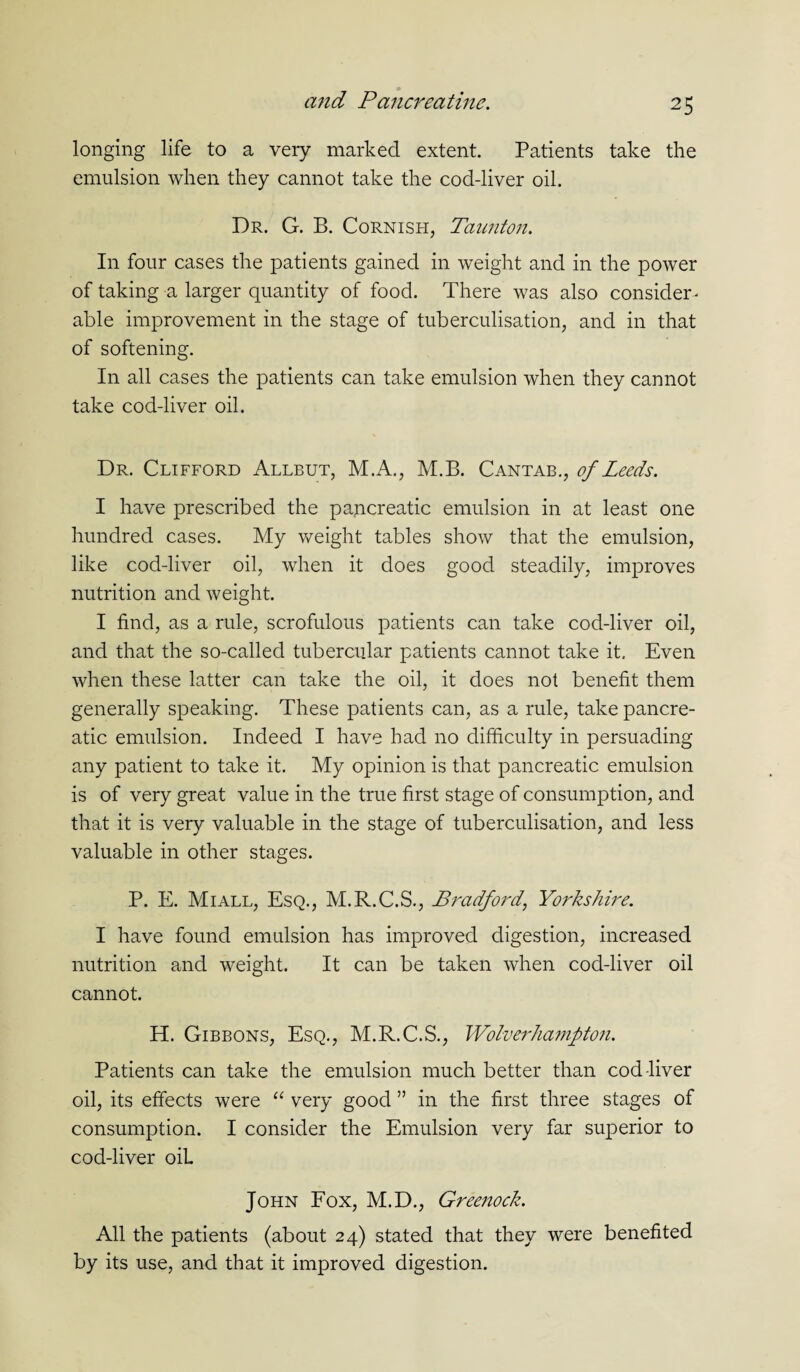 longing life to a very marked extent. Patients take the emulsion when they cannot take the cod-liver oil. Dr. G. B. Cornish, Taunton. In four cases the patients gained in weight and in the power of taking a larger quantity of food. There was also consider ¬ able improvement in the stage of tuberculisation, and in that of softening. In all cases the patients can take emulsion when they cannot take cod-liver oil. Dr. Clifford Allbut, M.A., M.B. Cantab., of Leeds. I have prescribed the pancreatic emulsion in at least one hundred cases. My weight tables show that the emulsion, like cod-liver oil, when it does good steadily, improves nutrition and weight. I find, as a rule, scrofulous patients can take cod-liver oil, and that the so-called tubercular patients cannot take it. Even when these latter can take the oil, it does not benefit them generally speaking. These patients can, as a rule, take pancre¬ atic emulsion. Indeed I have had no difficulty in persuading any patient to take it. My opinion is that pancreatic emulsion is of very great value in the true first stage of consumption, and that it is very valuable in the stage of tuberculisation, and less valuable in other stages. P. E. Miall, Esq., M.R.C.S., Bradford, Yorkshire. I have found emulsion has improved digestion, increased nutrition and weight. It can be taken when cod-liver oil cannot. H. Gibbons, Esq., M.R.C.S., Wolverhampton. Patients can take the emulsion much better than cod-liver oil, its effects were “ very good ” in the first three stages of consumption. I consider the Emulsion very far superior to cod-liver oil John Fox, M.D., Greenock. All the patients (about 24) stated that they were benefited by its use, and that it improved digestion.