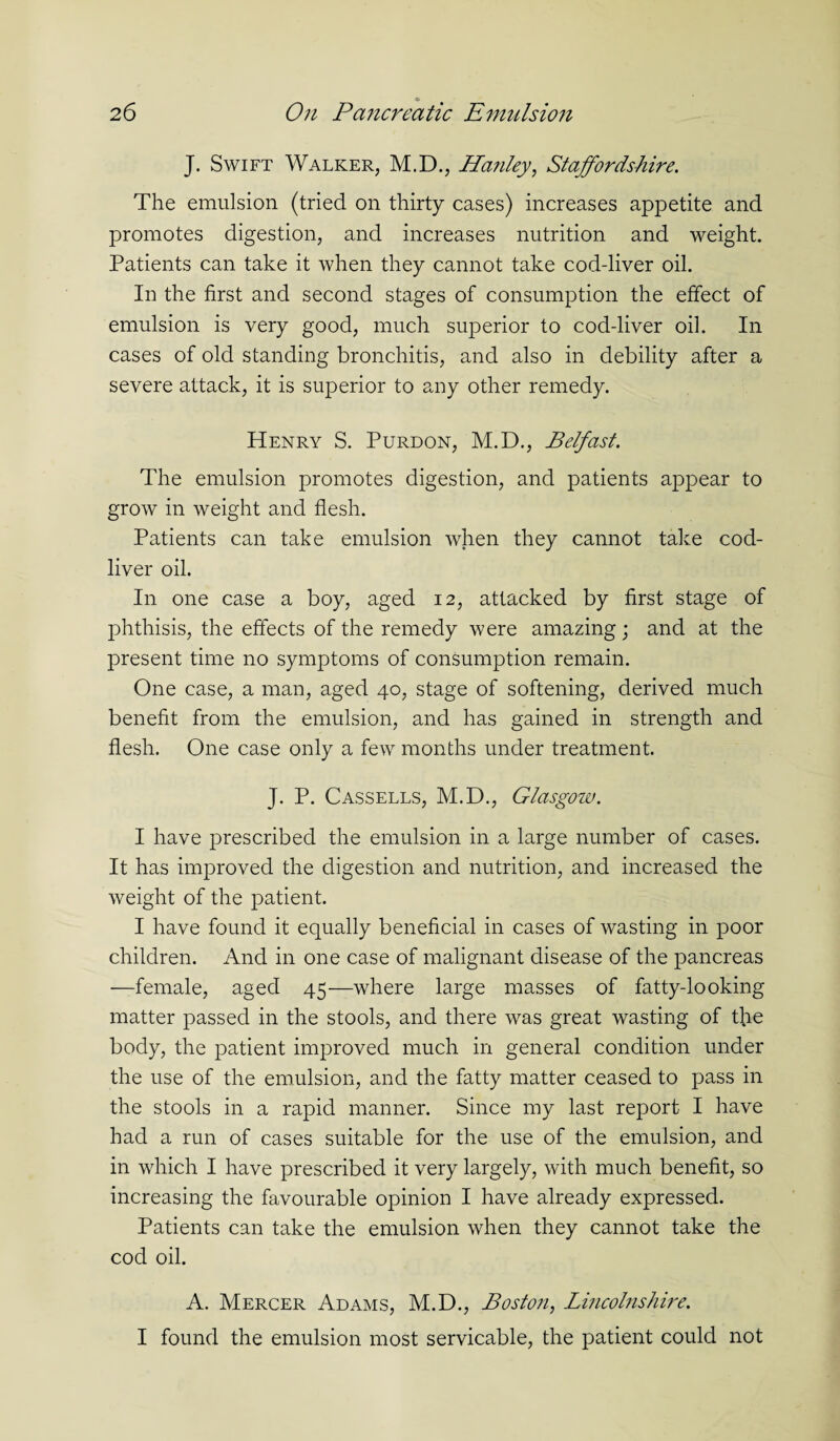 J. Swift Walker, M.D., Hartley, Staffordshire. The emulsion (tried on thirty cases) increases appetite and promotes digestion, and increases nutrition and weight. Patients can take it when they cannot take cod-liver oil. In the first and second stages of consumption the effect of emulsion is very good, much superior to cod-liver oil. In cases of old standing bronchitis, and also in debility after a severe attack, it is superior to any other remedy. Henry S. Purdon, M.D., Belfast. The emulsion promotes digestion, and patients appear to grow in weight and flesh. Patients can take emulsion when they cannot take cod- liver oil. In one case a boy, aged 12, attacked by first stage of phthisis, the effects of the remedy were amazing; and at the present time no symptoms of consumption remain. One case, a man, aged 40, stage of softening, derived much benefit from the emulsion, and has gained in strength and flesh. One case only a few months under treatment. J. P. Cassells, M.D., Glasgow. I have prescribed the emulsion in a large number of cases. It has improved the digestion and nutrition, and increased the weight of the patient. I have found it equally beneficial in cases of wasting in poor children. And in one case of malignant disease of the pancreas —female, aged 45—where large masses of fatty-looking matter passed in the stools, and there was great wasting of the body, the patient improved much in general condition under the use of the emulsion, and the fatty matter ceased to pass in the stools in a rapid manner. Since my last report I have had a run of cases suitable for the use of the emulsion, and in which I have prescribed it very largely, with much benefit, so increasing the favourable opinion I have already expressed. Patients can take the emulsion when they cannot take the cod oil. A. Mercer Adams, M.D., Boston, Lincolnshire. I found the emulsion most servicable, the patient could not