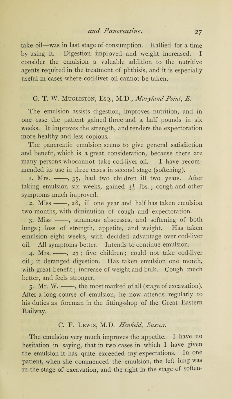 take oil—was in last stage of consumption. Rallied for a time by using it. Digestion improved and weight increased. I consider the emulsion a valuable addition to the nutritive agents required in the treatment of phthisis, and it is especially useful in cases where cod-liver oil cannot be taken. G. T. W. Mugliston, Esq., M.D., Maryland Point, E. The emulsion assists digestion, improves nutrition, and in one case the patient gained three and a half pounds in six weeks. It improves the strength, and renders the expectoration more healthy and less copious. The pancreatic emulsion seems to give general satisfaction and benefit, which is a great consideration, because there are many persons whocannot take cod-liver oil. I have recom¬ mended its use in three cases in second stage (softening). 1. Mrs. -, 35, had two children ill two years. After taking emulsion six weeks, gained 3J lbs.; cough and other symptoms much improved. 2. Miss-, 28, ill one year and half has taken emulsion two months, with diminution of cough and expectoration. 3. Miss -, strumous abscesses, and softening of both lungs; loss of strength, appetite, and weight. Has taken emulsion eight weeks, with decided advantage over cod-liver oil. All symptoms better. Intends to continue emulsion. 4. Mrs.-. 27; five children; could not take cod-liver oil; it deranged digestion. Has taken emulsion one month, with great benefit; increase of weight and bulk. Cough much better, and feels stronger. 5. Mr. W. -, the most marked of all (stage of excavation). After a long course of emulsion, he now attends regularly to his duties as foreman in the fitting-shop of the Great Eastern Railway. C. F. Lewis, M.D. Hendeld, Sussex. The emulsion very much improves the appetite. I have no hesitation in saying, that in two cases in which I have given the emulsion it has quite exceeded my expectations. In one patient, when she commenced the emulsion, the left lung was in the stage of excavation, and the right in the stage of soften-