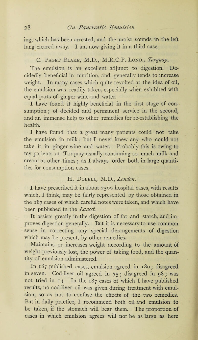 ing, which has been arrested, and the moist sounds in the left lung cleared away. I am now giving it in a third case. - C. Paget Blake, M.D., M.R.C.P. Lond., Torquay. The emulsion is an excellent adjunct to digestion. De¬ cidedly beneficial in nutrition, and generally tends to increase weight. In many cases which quite revolted at the idea of oil, the emulsion was readily taken, especially when exhibited with equal parts of ginger wine and water. I have found it highly beneficial in the first stage of con¬ sumption ; of decided and permanent service in the second, and an immense help to other remedies for re-establishing the health. I have found that a great many patients could not take the emulsion in milk; but I never knew any who could not take it in ginger wine and water. Probably this is owing to my patients at Torquay usually consuming so much milk and cream at other times ; as I always order both in large quanti¬ ties for consumption cases. H. Dobell, M.D., London. I have prescribed it in about 2500 hospital cases, with results which, I think, may be fairly represented by those obtained in the 187 cases of which careful notes were taken, and which have been published in the Lancet. It assists greatly in the digestion of fat and starch, and im¬ proves digestion generally. But it is necessary to use common sense in correcting any special derangements of digestion which may be present, by other remedies. Maintains or increases weight according to the amount of weight previously lost, the power of taking food, and the quan¬ tity of emulsion administered. In 187 published cases, emulsion agreed in 180; disagreed in seven. Cod-liver oil agreed in 75; disagreed in 98; was not tried in 14. In the 187 cases of which I have published results, no cod-liver oil was given during treatment with emul¬ sion, so as not to confuse the effects of the two remedies. But in daily practice, I recommend both oil and emulsion to be taken, if the stomach will bear them. The proportion of cases in which emulsion agrees will not be as large as here