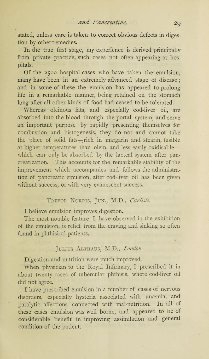 stated, unless care is taken to correct obvious defects in diges¬ tion by other*remedies. In the true first stage, my experience is derived principally from private practice, such cases not often appearing at hos¬ pitals. Of the 2500 hospital cases who have taken the emulsion, many have been in an extremely advanced stage of disease ; and in some of these the emulsion has appeared to prolong life in a remarkable manner, being retained on the stomach long after all other kinds of food had ceased to be tolerated. Whereas oleinous fats, and especially cod-liver oil, are absorbed into the blood through the portal system, and serve an important purpose by rapidly presenting themselves for combustion and histogenesis, they do not and cannot take the place of solid fats—rich in margarin and stearin, fusible at higher temperatures than olein, and less easily oxidisable— which can only be absorbed by the lacteal system after pan- creatization. This accounts for the remarkable stability of the improvement which accompanies and follows the administra¬ tion of pancreatic emulsion, after cod-liver oil has been given without success, or with very evanescent success. Trevor Norris, Jun., M.D., Carlisle. I believe emulsion improves digestion. The most notable feature I have observed in the exhibition of the emulsion, is relief from the craving and sinking so often found in phthisical patients. Julius Althaus, M.D., London. Digestion and nutrition were much improved. When physician to the Royal Infirmary, I prescribed it in about twenty cases of tubercular phthisis, where cod-liver oil did not agree. I have prescribed emulsion in a number of cases of nervous disorders, especially hysteria associated with anaemia, and paralytic affections connected with mal-nutrition. In all of these cases emulsion was well borne, and appeared to be of considerable benefit in improving assimilation and general condition of the patient.