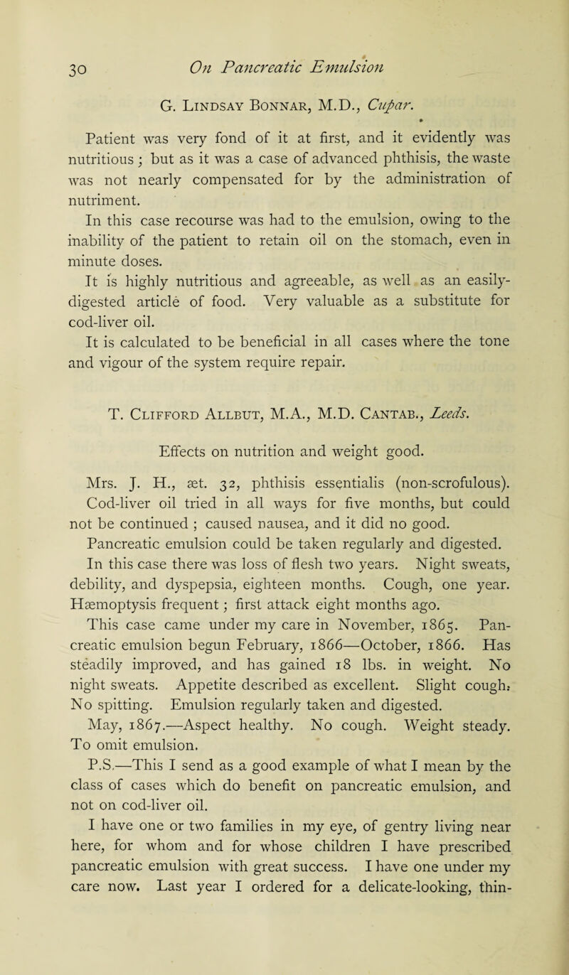 G. Lindsay Bonnar, M.D., Cupar. Patient was very fond of it at first, and it evidently was nutritious ; but as it was a case of advanced phthisis, the waste was not nearly compensated for by the administration of nutriment. In this case recourse was had to the emulsion, owing to the inability of the patient to retain oil on the stomach, even in minute doses. It is highly nutritious and agreeable, as well as an easily- digested article of food. Very valuable as a substitute for cod-liver oil. It is calculated to be beneficial in all cases where the tone and vigour of the system require repair. T. Clifford Allbut, M.A., M.D. Cantab., Leeds. Effects on nutrition and weight good. Mrs. J. H., set. 32, phthisis essentialis (non-scrofulous). Cod-liver oil tried in all ways for five months, but could not be continued ; caused nausea, and it did no good. Pancreatic emulsion could be taken regularly and digested. In this case there was loss of flesh two years. Night sweats, debility, and dyspepsia, eighteen months. Cough, one year. Haemoptysis frequent; first attack eight months ago. This case came under my care in November, 1865. Pan¬ creatic emulsion begun February, 1866—October, 1866. Has steadily improved, and has gained 18 lbs. in weight. No night sweats. Appetite described as excellent. Slight cough? No spitting. Emulsion regularly taken and digested. May, 1867.—Aspect healthy. No cough. Weight steady. To omit emulsion. P.S.—This I send as a good example of what I mean by the class of cases which do benefit on pancreatic emulsion, and not on cod-liver oil. I have one or two families in my eye, of gentry living near here, for whom and for whose children I have prescribed pancreatic emulsion with great success. I have one under my care now. Last year I ordered for a delicate-looking, thin-