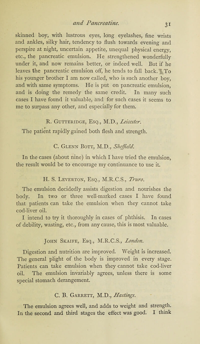 skinned boy, with lustrous eyes, long eyelashes, fine wrists and ankles, silky hair, tendency to flush towards evening and perspire at night, uncertain appetite, unequal physical energy, etc., the pancreatic emulsion. He strengthened wonderfully under it, and now remains better, or indeed well. But if he leaves the pancreatic emulsion off, he tends to fall back, % To his younger brother I am now called, who is such another boy, and with same symptoms. He is put on pancreatic emulsion, and is doing the remedy the same credit. In many such cases I have found it valuable, and for such cases it seems to me to surpass any other, and especially for them. R. Gutteridge, Esq., M.D., Leicester. The patient rapidly gained both flesh and strength. C. Glenn Bott, M.D., Sheffield. In the cases (about nine) in which I have tried the emulsion, the result would be to encourage my continuance to use it. H. S. Leverton, Esq., M.R.C.S., Truro. The emulsion decidedly assists digestion and nourishes the body. In two or three well-marked cases I have found that patients can take the emulsion when they cannot take cod-liver oil. I intend to try it thoroughly in cases of phthisis. In cases of debility, wasting, etc., from any cause, this is most valuable. John Skaife, Esq., M.R.C.S., London. Digestion and nutrition are improved. Weight is increased. The general plight of the body is improved in every stage. Patients can take emulsion when they cannot take cod-liver oil. The emulsion invariably agrees, unless there is some special stomach derangement. C. B. Garrett, M.D., Hastings. The emulsion agrees well, and adds to weight and strength. In the second and third stages the effect was good. I think